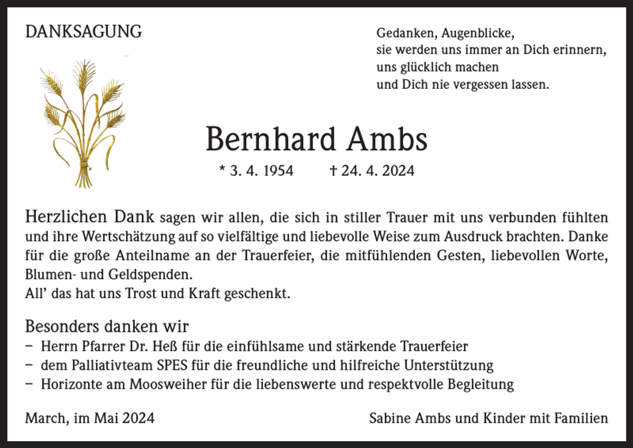 <p>DANKSAGUNG</p><p>Gedanken, Augenblicke,<br />sie werden uns immer an Dich erinnern,<br />uns glücklich machen<br />und Dich nie vergessen lassen.</p><p>Bernhard Ambs<br />* 3. 4. 1954</p><p>† 24. 4. 2024</p><p>Herzlichen Dank sagen wir allen, die sich in stiller Trauer mit uns verbunden fühlten<br />und ihre Wertschätzung auf so vielfältige und liebevolle Weise zum Ausdruck brachten. Danke<br />für die große Anteilname an der Trauerfeier, die mitfühlenden Gesten, liebevollen Worte,<br />Blumen- und Geldspenden.<br />All’ das hat uns Trost und Kraft geschenkt.</p><p>Besonders danken wir<br />– Herrn Pfarrer Dr. Heß für die einfühlsame und stärkende Trauerfeier<br />– dem Palliativteam SPES für die freundliche und hilfreiche Unterstützung<br />– Horizonte am Moosweiher für die liebenswerte und respektvolle Begleitung<br />March, im Mai 2024</p><p>Sabine Ambs und Kinder mit Familien</p>