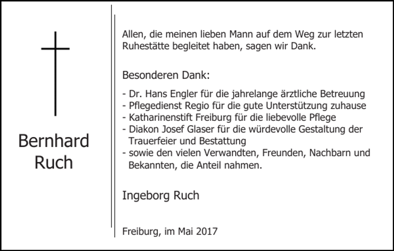 <p>Allen, die meinen lieben Mann auf dem Weg zur letzten<br />Ruhestätte begleitet haben, sagen wir Dank.</p><p>Besonderen Dank:</p><p>Bernhard<br />Ruch</p><p>-</p><p>Dr. Hans Engler für die jahrelange ärztliche Betreuung<br />Pflegedienst Regio für die gute Unterstützung zuhause<br />Katharinenstift Freiburg für die liebevolle Pflege<br />Diakon Josef Glaser für die würdevolle Gestaltung der<br />Trauerfeier und Bestattung<br />- sowie den vielen Verwandten, Freunden, Nachbarn und<br />Bekannten, die Anteil nahmen.</p><p>Ingeborg Ruch<br />Freiburg, im Mai 2017</p>