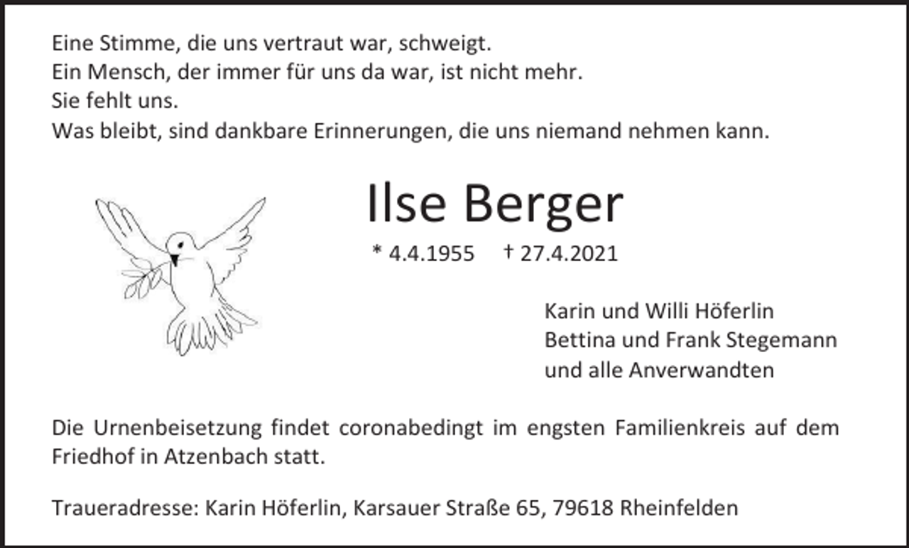 <p>Eine Stimme, die uns vertraut war, schweigt.<br />Ein Mensch, der immer für uns da war, ist nicht mehr.<br />Sie fehlt uns.<br />Was bleibt, sind dankbare Erinnerungen, die uns niemand nehmen kann.</p><p>Ilse Berger<br />* 4.4.1955</p><p>† 27.4.2021<br />Karin und Willi Höferlin<br />Bettina und Frank Stegemann<br />und alle Anverwandten</p><p>Die Urnenbeisetzung findet coronabedingt im engsten Familienkreis auf dem<br />Friedhof in Atzenbach statt.<br />Traueradresse: Karin Höferlin, Karsauer Straße 65, 79618 Rheinfelden</p>