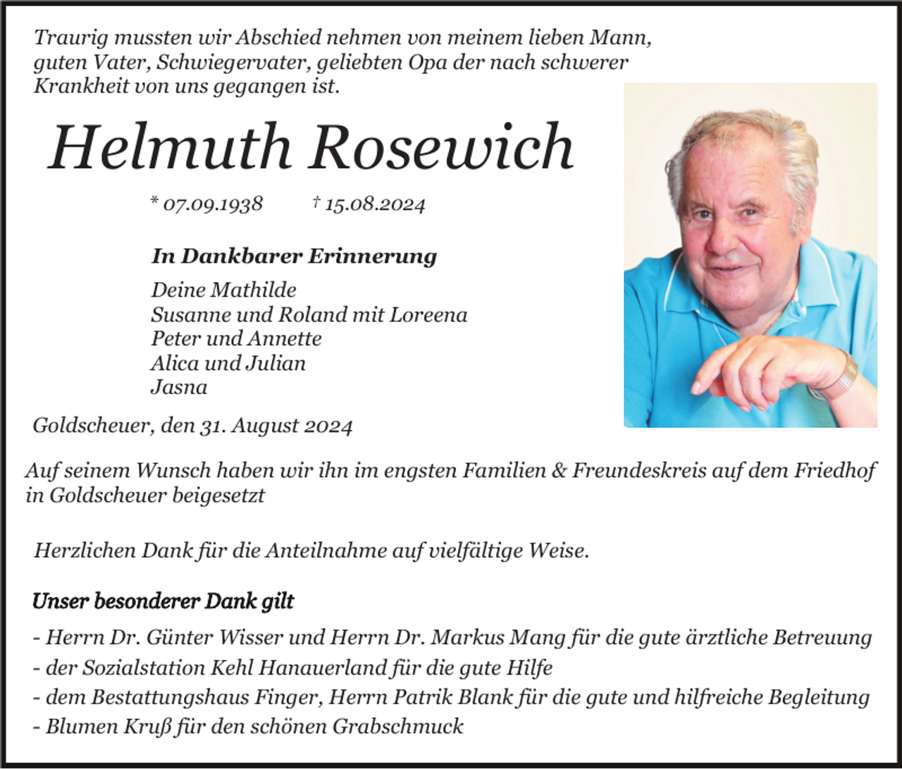 <p>Traurig mussten wir Abschied nehmen von meinem lieben Mann,<br />guten Vater, Schwiegervater, geliebten Opa der nach schwerer<br />Krankheit von uns gegangen ist.</p><p>Helmuth Rosewich<br />* 07.09.1938</p><p>† 15.08.2024</p><p>In Dankbarer Erinnerung<br />Deine Mathilde<br />Susanne und Roland mit Loreena<br />Peter und Annette<br />Alica und Julian<br />Jasna<br />Goldscheuer, den 31. August 2024<br />Auf seinem Wunsch haben wir ihn im engsten Familien &amp; Freundeskreis auf dem Friedhof<br />in Goldscheuer beigesetzt<br />Herzlichen Dank für die Anteilnahme auf vielfältige Weise.</p><p>- Herrn Dr. Günter Wisser und Herrn Dr. Markus Mang für die gute ärztliche Betreuung<br />- der Sozialstation Kehl Hanauerland für die gute Hilfe<br />- dem Bestattungshaus Finger, Herrn Patrik Blank für die gute und hilfreiche Begleitung<br />- Blumen Kruß für den schönen Grabschmuck</p>