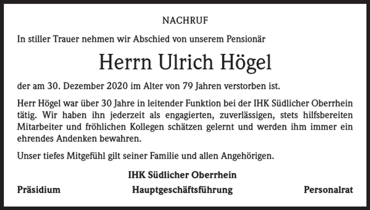 <p>NACHRUF<br />In stiller Trauer nehmen wir Abschied von unserem Pensionär</p><p>Herrn Ulrich Högel<br />der am 30. Dezember 2020 im Alter von 79 Jahren verstorben ist.<br />Herr Högel war über 30 Jahre in leitender Funktion bei der IHK Südlicher Oberrhein<br />tätig. Wir haben ihn jederzeit als engagierten, zuverlässigen, stets hilfsbereiten<br />­Mitarbeiter und fröhlichen Kollegen schätzen gelernt und werden ihm immer ein<br />ehrendes Andenken bewahren.<br />Unser tiefes Mitgefühl gilt seiner Familie und allen Angehörigen.<br />Präsidium</p><p>IHK Südlicher Oberrhein<br />Hauptgeschäftsführung</p><p>Personalrat</p>