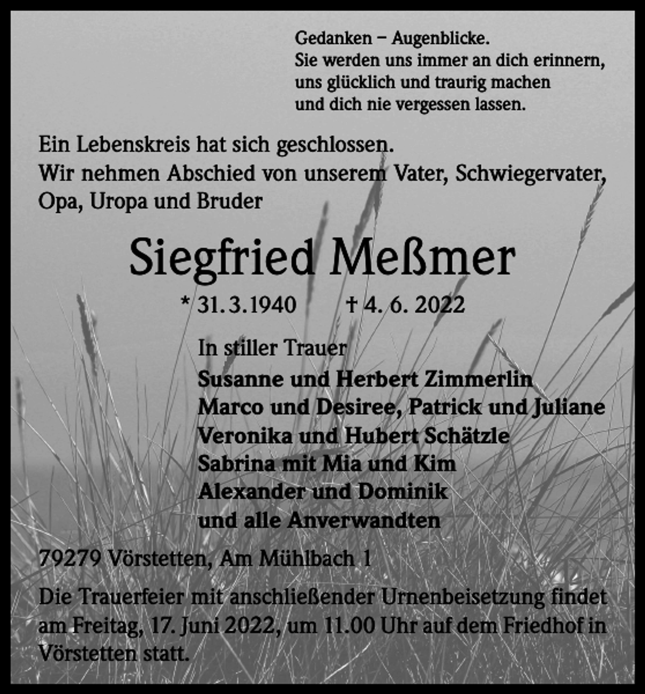 <p>Gedanken – Augenblicke.<br />Sie werden uns immer an dich erinnern,<br />uns glücklich und traurig machen<br />und dich nie vergessen lassen.</p><p>Ein Lebenskreis hat sich geschlossen.<br />Wir nehmen Abschied von unserem Vater, Schwiegervater,<br />Opa, Uropa und Bruder</p><p>Siegfried Meßmer<br />* 31. 3.1940 † 4. 6. 2022<br />In stiller Trauer<br />Susanne und Herbert Zimmerlin<br />Marco und Desiree, Patrick und Juliane<br />Veronika und Hubert Schätzle<br />Sabrina mit Mia und Kim<br />Alexander und Dominik<br />und alle Anverwandten<br />79279 Vörstetten, Am Mühlbach 1<br />Die Trauerfeier mit anschließender Urnenbeisetzung findet<br />am Freitag, 17. Juni 2022, um 11.00 Uhr auf dem Friedhof in<br />Vörstetten statt.</p>