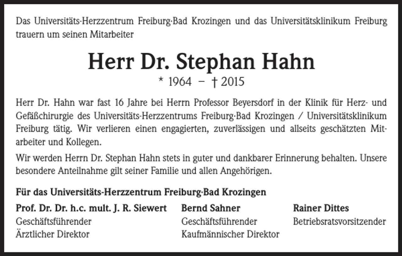 <p>Das Universitäts-Herzzentrum Freiburg∙Bad Krozingen und das Universitätsklinikum Freiburg<br />trauern um seinen Mitarbeiter</p><p>Herr Dr. Stephan Hahn<br />* 1964 – † 2015</p><p>Herr Dr. Hahn war fast 16 Jahre bei Herrn Professor Beyersdorf in der Klinik für Herz- und<br />Gefäßchirurgie des Universitäts-Herzzentrums Freiburg∙Bad Krozingen / Universitätsklinikum<br />Freiburg tätig. Wir verlieren einen engagierten, zuverlässigen und allseits geschätzten Mitarbeiter und Kollegen.<br />Wir werden Herrn Dr. Stephan Hahn stets in guter und dankbarer Erinnerung behalten. Unsere<br />besondere Anteilnahme gilt seiner Familie und allen Angehörigen.<br />Für das Universitäts-Herzzentrum Freiburg∙Bad Krozingen<br />Prof. Dr. Dr. h.c. mult. J. R. Siewert<br />Geschäftsführender<br />Ärztlicher Direktor</p><p>Bernd Sahner<br />Geschäftsführender<br />Kaufmännischer Direktor</p><p>Rainer Dittes<br />Betriebsratsvorsitzender</p>