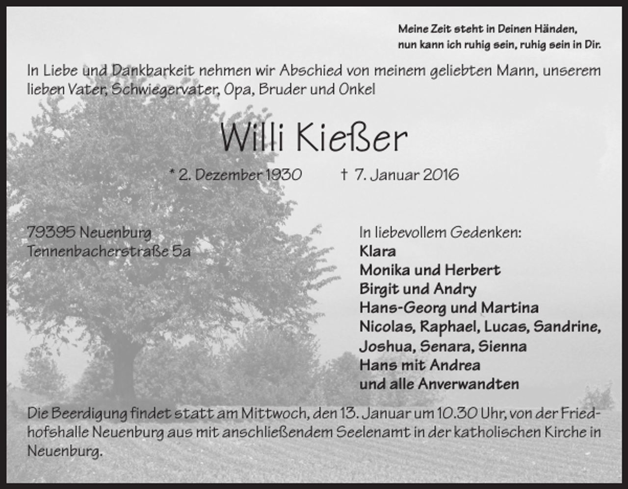 <p>Meine Zeit steht in Deinen Händen,<br />nun kann ich ruhig sein, ruhig sein in Dir.</p><p>In Liebe und Dankbarkeit nehmen wir Abschied von meinem geliebten Mann, unserem<br />lieben Vater, Schwiegervater, Opa, Bruder und Onkel</p><p>Willi Kießer<br />* 2. Dezember 1930<br />79395 Neuenburg<br />Tennenbacherstraße 5a</p><p>† 7. Januar 2016<br />In liebevollem Gedenken:<br />Klara<br />Monika und Herbert<br />Birgit und Andry<br />Hans-Georg und Martina<br />Nicolas, Raphael, Lucas, Sandrine,<br />Joshua, Senara, Sienna<br />Hans mit Andrea<br />und alle Anverwandten</p><p>Die Beerdigung findet statt am Mittwoch, den 13. Januar um 10.30 Uhr, von der Friedhofshalle Neuenburg aus mit anschließendem Seelenamt in der katholischen Kirche in<br />Neuenburg.</p>