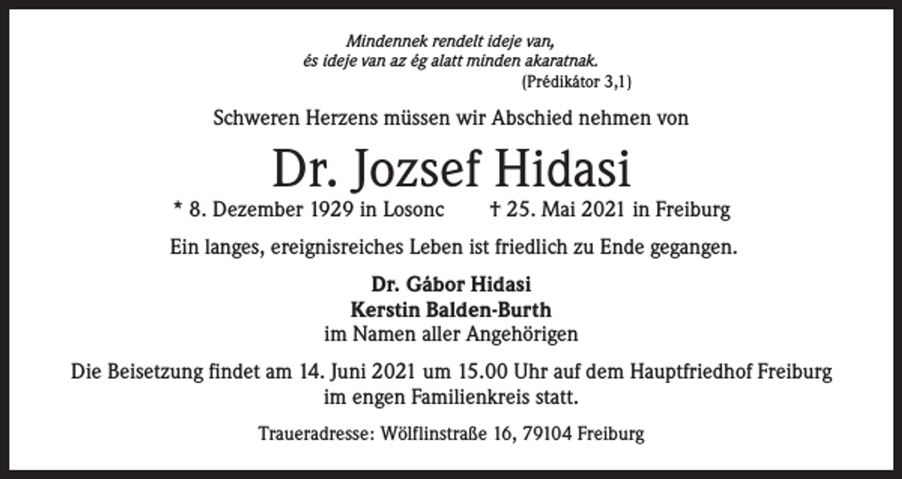 <p>Mindennek rendelt ideje van,<br />és ideje van az ég alatt minden akaratnak.<br />(Prédikátor 3,1)</p><p>Schweren Herzens müssen wir Abschied nehmen von</p><p>Dr. Jozsef Hidasi</p><p>* 8. Dezember 1929 in Losonc † 25. Mai 2021 in Freiburg<br />Ein langes, ereignisreiches Leben ist friedlich zu Ende gegangen.<br />Dr. Gábor Hidasi<br />Kerstin Balden-Burth<br />im Namen aller Angehörigen<br />Die Beisetzung findet am 14. Juni 2021 um 15.00 Uhr auf dem Hauptfriedhof Freiburg<br />im engen Familienkreis statt.<br />Traueradresse: Wölflinstraße 16, 79104 Freiburg</p>