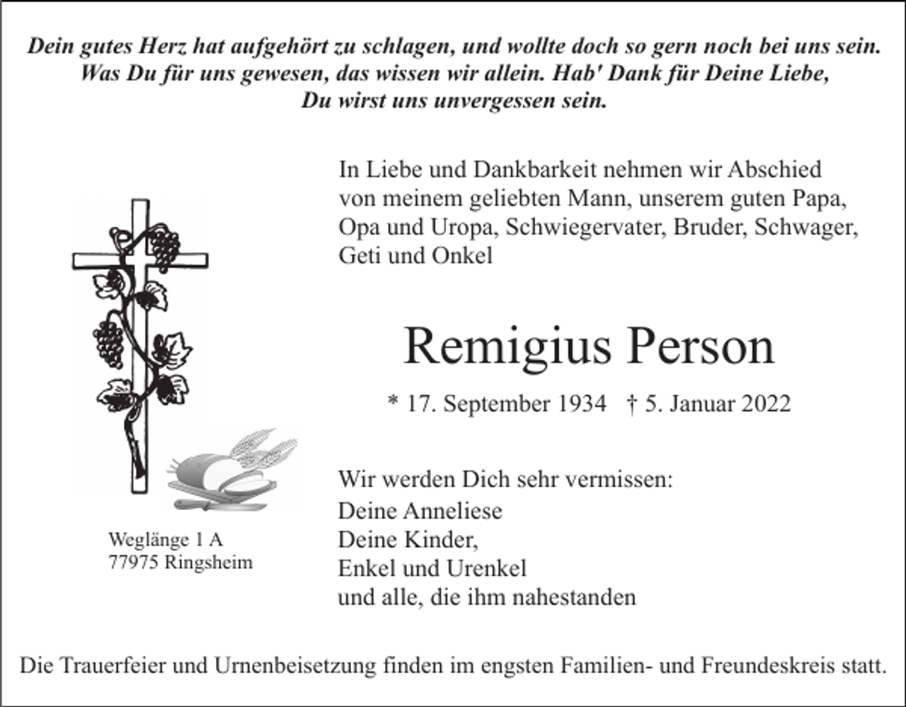 <p>Dein gutes Herz hat aufgehört zu schlagen, und wollte doch so gern noch bei uns sein.<br />Was Du für uns gewesen, das wissen wir allein. Hab' Dank für Deine Liebe,<br />Du wirst uns unvergessen sein.</p><p>In Liebe und Dankbarkeit nehmen wir Abschied<br />von meinem geliebten Mann, unserem guten Papa,<br />Opa und Uropa, Schwiegervater, Bruder, Schwager,<br />Geti und Onkel</p><p>Remigius Person<br />* 17. September 1934 † 5. Januar 2022</p><p>Weglänge 1 A<br />77975 Ringsheim</p><p>Wir werden Dich sehr vermissen:<br />Deine Anneliese<br />Deine Kinder,<br />Enkel und Urenkel<br />und alle, die ihm nahestanden</p><p>Die Trauerfeier und Urnenbeisetzung finden im engsten Familien- und Freundeskreis statt.</p>