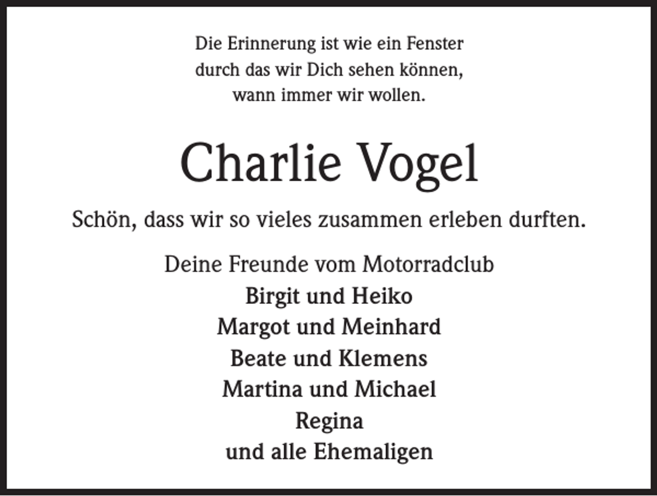 <p>Die Erinnerung ist wie ein Fenster<br />durch das wir Dich sehen können,<br />wann immer wir wollen.</p><p>Charlie Vogel<br />Schön, dass wir so vieles zusammen erleben durften.<br />Deine Freunde vom Motorradclub<br />Birgit und Heiko<br />Margot und Meinhard<br />Beate und Klemens<br />Martina und Michael<br />Regina<br />und alle Ehemaligen</p>