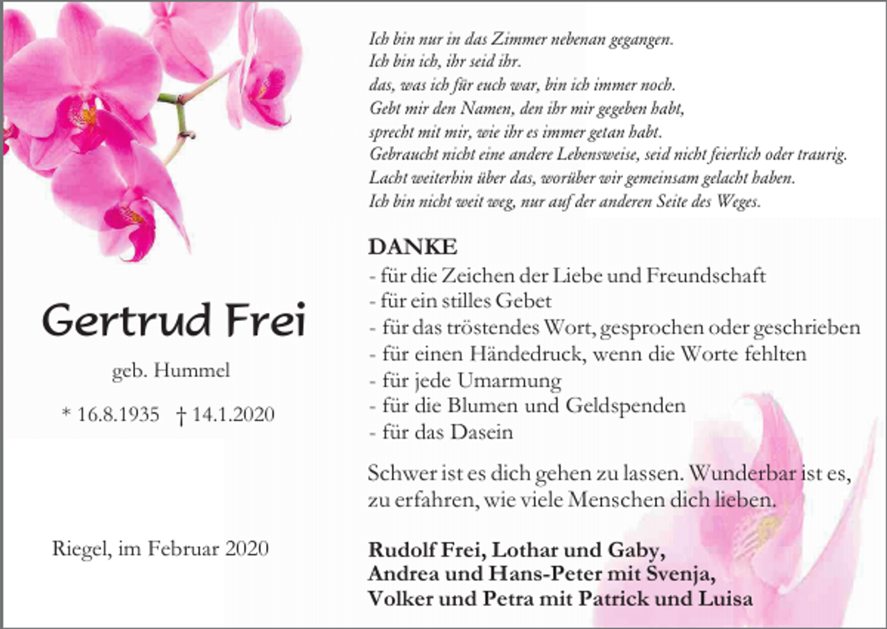 <p>Ich bin nur in das Zimmer nebenan gegangen.<br />Ich bin ich, ihr seid ihr.<br />das, was ich für euch war, bin ich immer noch.<br />Gebt mir den Namen, den ihr mir gegeben habt,<br />sprecht mit mir, wie ihr es immer getan habt.<br />Gebraucht nicht eine andere Lebensweise, seid nicht feierlich oder traurig.<br />Lacht weiterhin über das, worüber wir gemeinsam gelacht haben.<br />Ich bin nicht weit weg, nur auf der anderen Seite des Weges.</p><p>Gertrud Frei<br />geb. Hummel<br />* 16.8.1935 † 14.1.2020</p><p>DANKE<br />- für die Zeichen der Liebe und Freundschaft<br />- für ein stilles Gebet<br />- für das tröstendes Wort, gesprochen oder geschrieben<br />- für einen Händedruck, wenn die Worte fehlten<br />- für jede Umarmung<br />- für die Blumen und Geldspenden<br />- für das Dasein<br />Schwer ist es dich gehen zu lassen. Wunderbar ist es,<br />zu erfahren, wie viele Menschen dich lieben.</p><p>Riegel, im Februar 2020</p><p>Rudolf Frei, Lothar und Gaby,<br />Andrea und Hans-Peter mit Svenja,<br />Volker und Petra mit Patrick und Luisa</p>