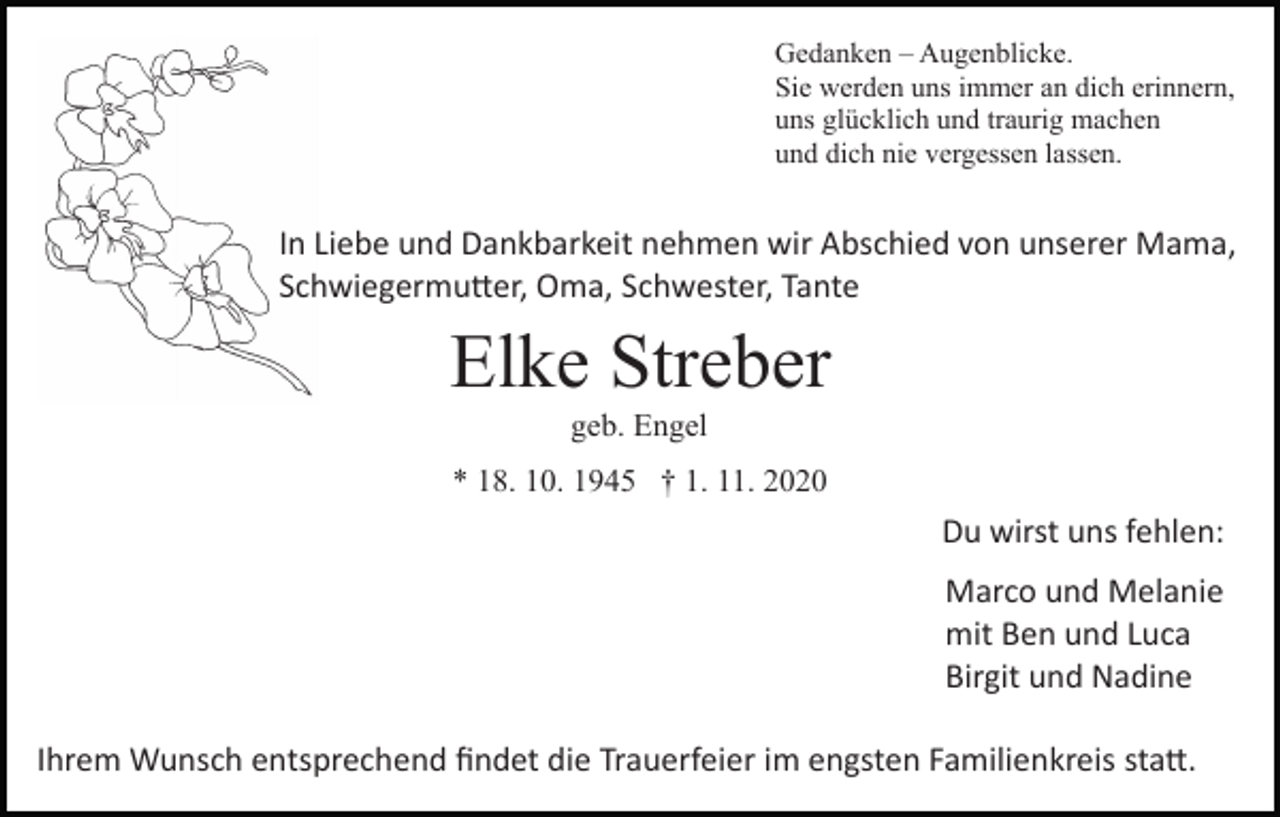 <p>Gedanken – Augenblicke.<br />Sie werden uns immer an dich erinnern,<br />uns glücklich und traurig machen<br />und dich nie vergessen lassen.</p><p>In Liebe und Dankbarkeit nehmen wir Abschied von unserer Mama,<br />Schwiegermu�er, Oma, Schwester, Tante</p><p>Elke Streber<br />geb. Engel<br />* 18. 10. 1945 † 1. 11. 2020</p><p>Du wirst uns fehlen:<br />Marco und Melanie<br />mit Ben und Luca<br />Birgit und Nadine<br />Ihrem Wunsch entsprechend ﬁndet die Trauerfeier im engsten Familienkreis sta�.</p>