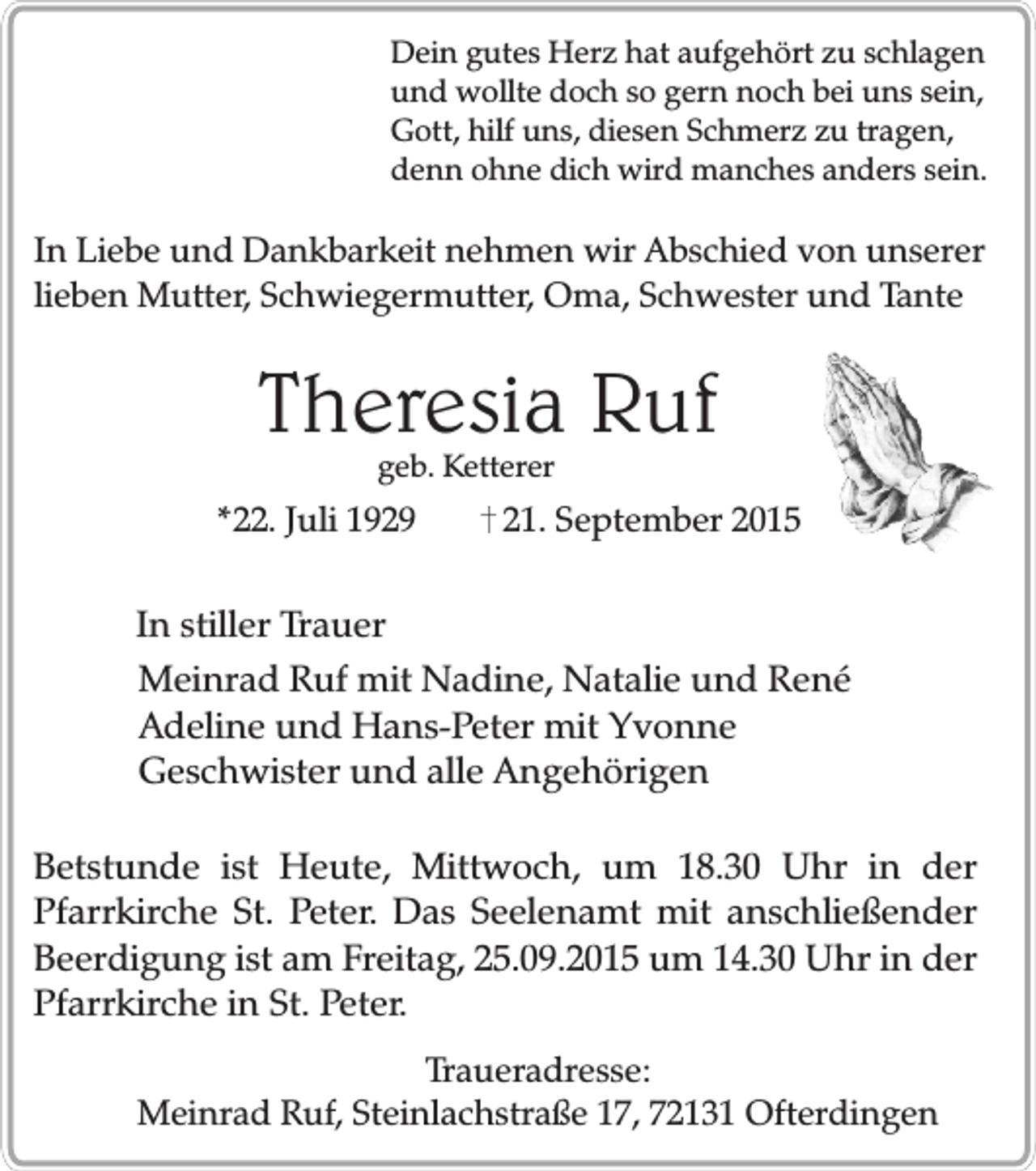<p>Dein gutes Herz hat aufgehört zu schlagen<br />und wollte doch so gern noch bei uns sein,<br />Gott, hilf uns, diesen Schmerz zu tragen,<br />denn ohne dich wird manches anders sein.</p><p>In Liebe und Dankbarkeit nehmen wir Abschied von unserer<br />lieben Mutter, Schwiegermutter, Oma, Schwester und Tante</p><p>Theresia Ruf<br />geb. Ketterer</p><p>*22. Juli 1929</p><p>21. September 2015</p><p>In stiller Trauer<br />Meinrad Ruf mit Nadine, Natalie und René<br />Adeline und Hans-Peter mit Yvonne<br />Geschwister und alle Angehörigen<br />Betstunde ist Heute, Mittwoch, um 18.30 Uhr in der<br />Pfarrkirche St. Peter. Das Seelenamt mit anschließender<br />Beerdigung ist am Freitag, 25.09.2015 um 14.30 Uhr in der<br />Pfarrkirche in St. Peter.<br />Traueradresse:<br />Meinrad Ruf, Steinlachstraße 17, 72131 Ofterdingen</p>