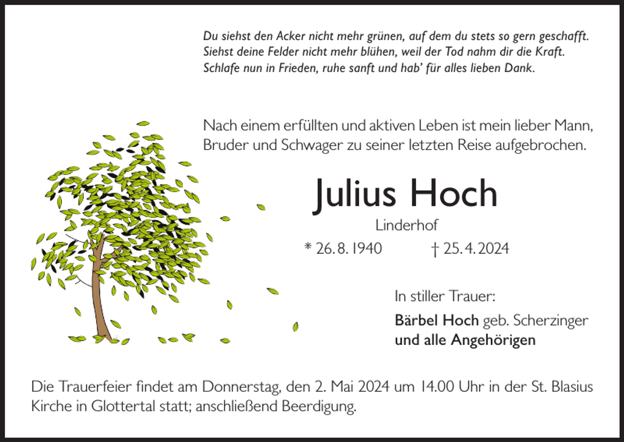 <p>Du siehst den Acker nicht mehr grünen, auf dem du stets so gern geschafft.<br />Siehst deine Felder nicht mehr blühen, weil der Tod nahm dir die Kraft.<br />Schlafe nun in Frieden, ruhe sanft und hab’ für alles lieben Dank.</p><p>Nach einem erfüllten und aktiven Leben ist mein lieber Mann,<br />Bruder und Schwager zu seiner letzten Reise aufgebrochen.</p><p>Julius Hoch</p><p>Linderhof<br />* 26. 8. 1940<br />† 25. 4. 2024<br />In stiller Trauer:<br />Bärbel Hoch geb. Scherzinger<br />und alle Angehörigen<br />Die Trauerfeier findet am Donnerstag, den 2. Mai 2024 um 14.00 Uhr in der St. Blasius<br />Kirche in Glottertal statt; anschließend Beerdigung.</p>