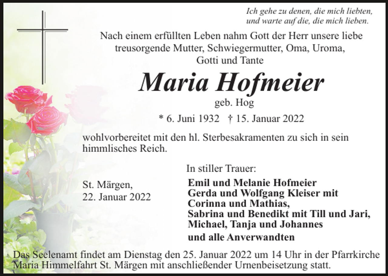 <p>Ich gehe zu denen, die mich liebten,<br />und warte auf die, die mich lieben.</p><p>Nach einem erfüllten Leben nahm Gott der Herr unsere liebe<br />treusorgende Mutter, Schwiegermutter, Oma, Uroma,<br />Gotti und Tante</p><p>Maria Hofmeier<br />geb. Hog<br />* 6. Juni 1932 † 15. Januar 2022<br />wohlvorbereitet mit den hl. Sterbesakramenten zu sich in sein<br />himmlisches Reich.<br />St. Märgen,<br />22. Januar 2022</p><p>In stiller Trauer:<br />Emil und Melanie Hofmeier<br />Gerda und Wolfgang Kleiser mit<br />Corinna und Mathias,<br />Sabrina und Benedikt mit Till und Jari,<br />Michael, Tanja und Johannes<br />und alle Anverwandten</p><p>Das Seelenamt findet am Dienstag den 25. Januar 2022 um 14 Uhr in der Pfarrkirche<br />Maria Himmelfahrt St. Märgen mit anschließender Urnenbeisetzung statt.</p>