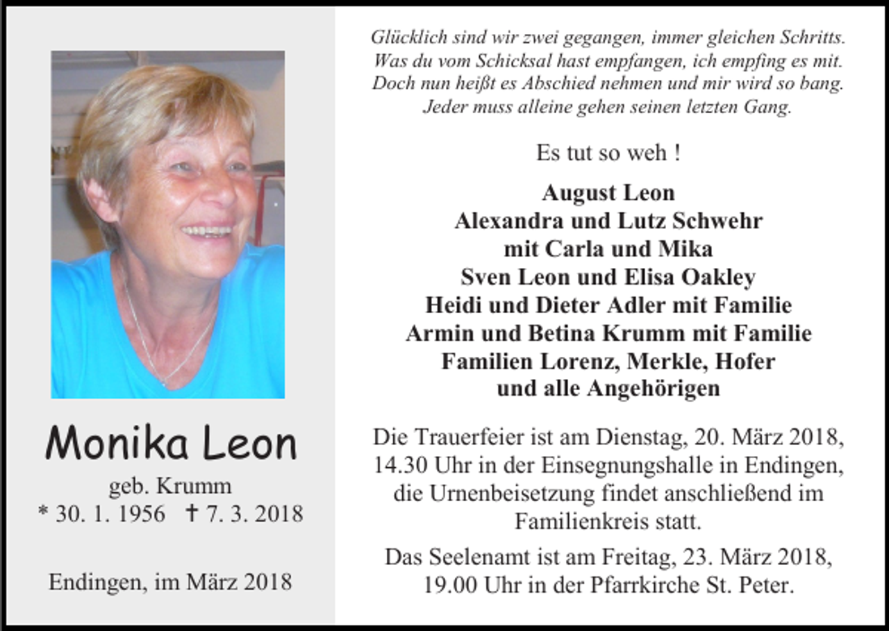 <p>Glücklich sind wir zwei gegangen, immer gleichen Schritts.<br />Was du vom Schicksal hast empfangen, ich empfing es mit.<br />Doch nun heißt es Abschied nehmen und mir wird so bang.<br />Jeder muss alleine gehen seinen letzten Gang.</p><p>Es tut so weh !<br />August Leon<br />Alexandra und Lutz Schwehr<br />mit Carla und Mika<br />Sven Leon und Elisa Oakley<br />Heidi und Dieter Adler mit Familie<br />Armin und Betina Krumm mit Familie<br />Familien Lorenz, Merkle, Hofer<br />und alle Angehörigen</p><p>Monika Leon</p><p>geb. Krumm<br />* 30. 1. 1956  7. 3. 2018<br />Endingen, im März 2018</p><p>Die Trauerfeier ist am Dienstag, 20. März 2018,<br />14.30 Uhr in der Einsegnungshalle in Endingen,<br />die Urnenbeisetzung findet anschließend im<br />Familienkreis statt.<br />Das Seelenamt ist am Freitag, 23. März 2018,<br />19.00 Uhr in der Pfarrkirche St. Peter.</p>