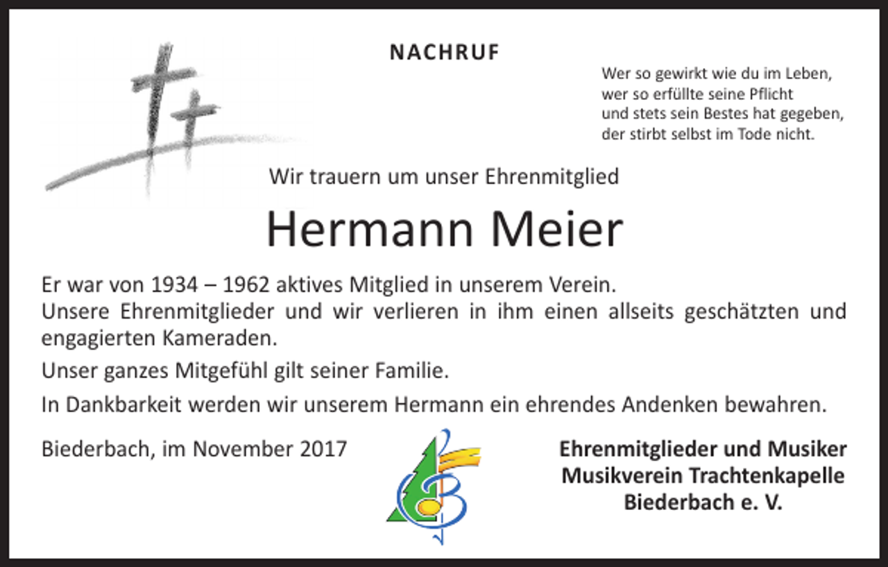 <p>NACHRUF</p><p>Wer so gewirkt wie du im Leben,<br />wer so erfüllte seine Pflicht<br />und stets sein Bestes hat gegeben,<br />der stirbt selbst im Tode nicht.</p><p>Wir trauern um unser Ehrenmitglied</p><p>Hermann Meier<br />Er war von 1934 – 1962 aktives Mitglied in unserem Verein.<br />Unsere Ehrenmitglieder und wir verlieren in ihm einen allseits geschätzten und<br />engagierten Kameraden.<br />Unser ganzes Mitgefühl gilt seiner Familie.<br />In Dankbarkeit werden wir unserem Hermann ein ehrendes Andenken bewahren.<br />Biederbach, im November 2017</p><p>Ehrenmitglieder und Musiker<br />Musikverein Trachtenkapelle<br />Biederbach e. V.</p>