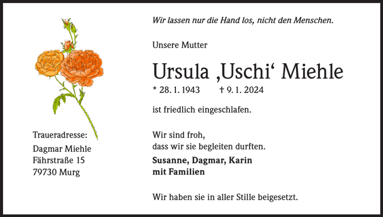 <p>Wir lassen nur die Hand los, nicht den Menschen.</p><p>Unsere Mutter</p><p>Ursula ‚Uschi‘ Miehle<br />* 28. 1. 1943 † 9. 1. 2024<br />ist friedlich eingeschlafen.<br />Traueradresse:<br />Dagmar Miehle<br />Fährstraße 15<br />79730 Murg</p><p>Wir sind froh,<br />dass wir sie begleiten durften.<br />Susanne, Dagmar, Karin<br />mit Familien<br />Wir haben sie in aller Stille beigesetzt.</p>