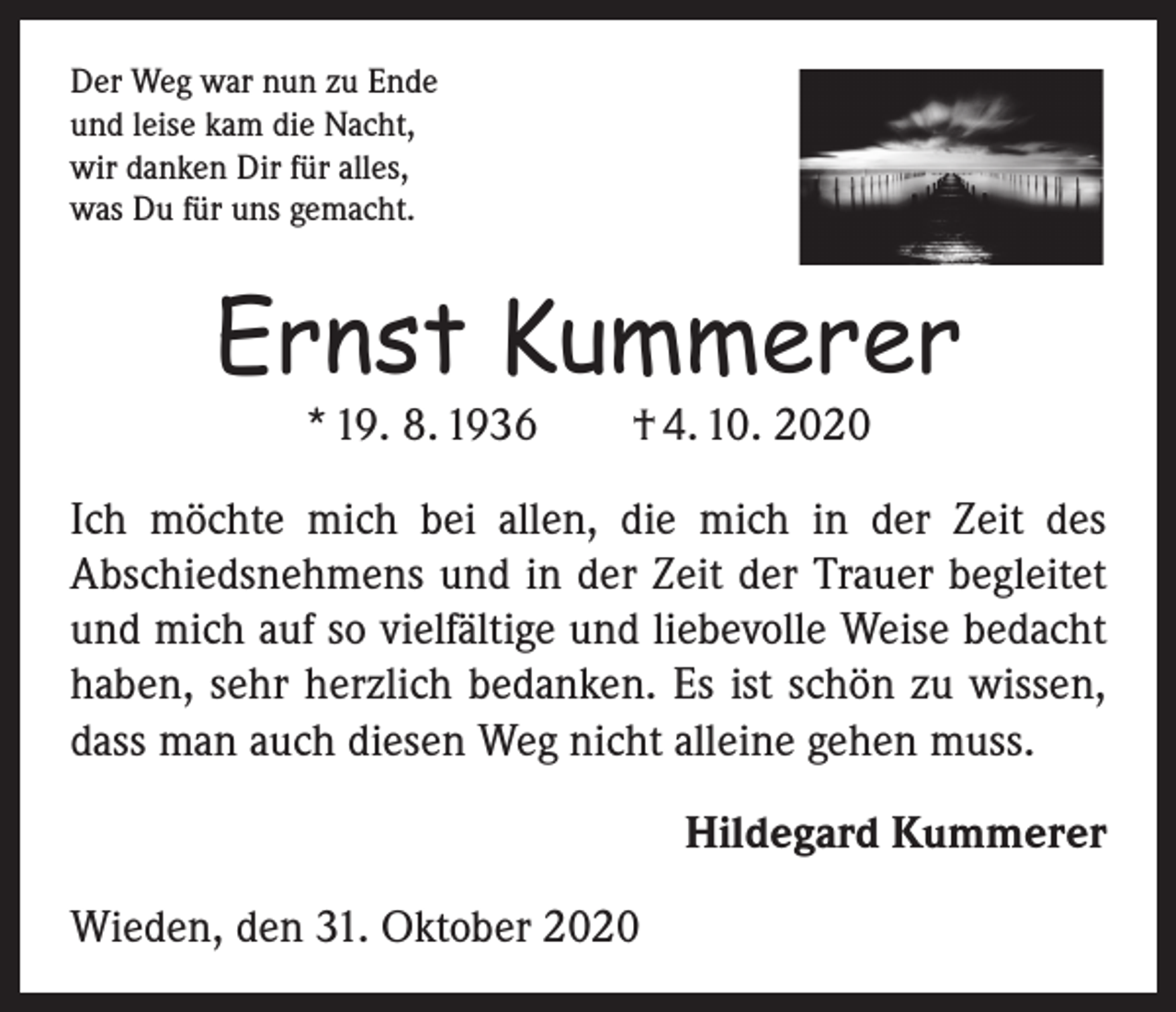 <p>Der Weg war nun zu Ende<br />und leise kam die Nacht,<br />wir danken Dir für alles,<br />was Du für uns gemacht.</p><p>Ernst Kummerer<br />* 19. 8. 1936 † 4. 10. 2020</p><p>Ich möchte mich bei allen, die mich in der Zeit des<br />­A bschiedsnehmens und in der Zeit der Trauer begleitet<br />und mich auf so vielfältige und liebevolle Weise ­bedacht<br />haben, sehr herzlich bedanken. Es ist schön zu wissen,<br />dass man auch diesen Weg nicht alleine gehen muss.<br />Hildegard Kummerer<br />Wieden, den 31. Oktober 2020</p>