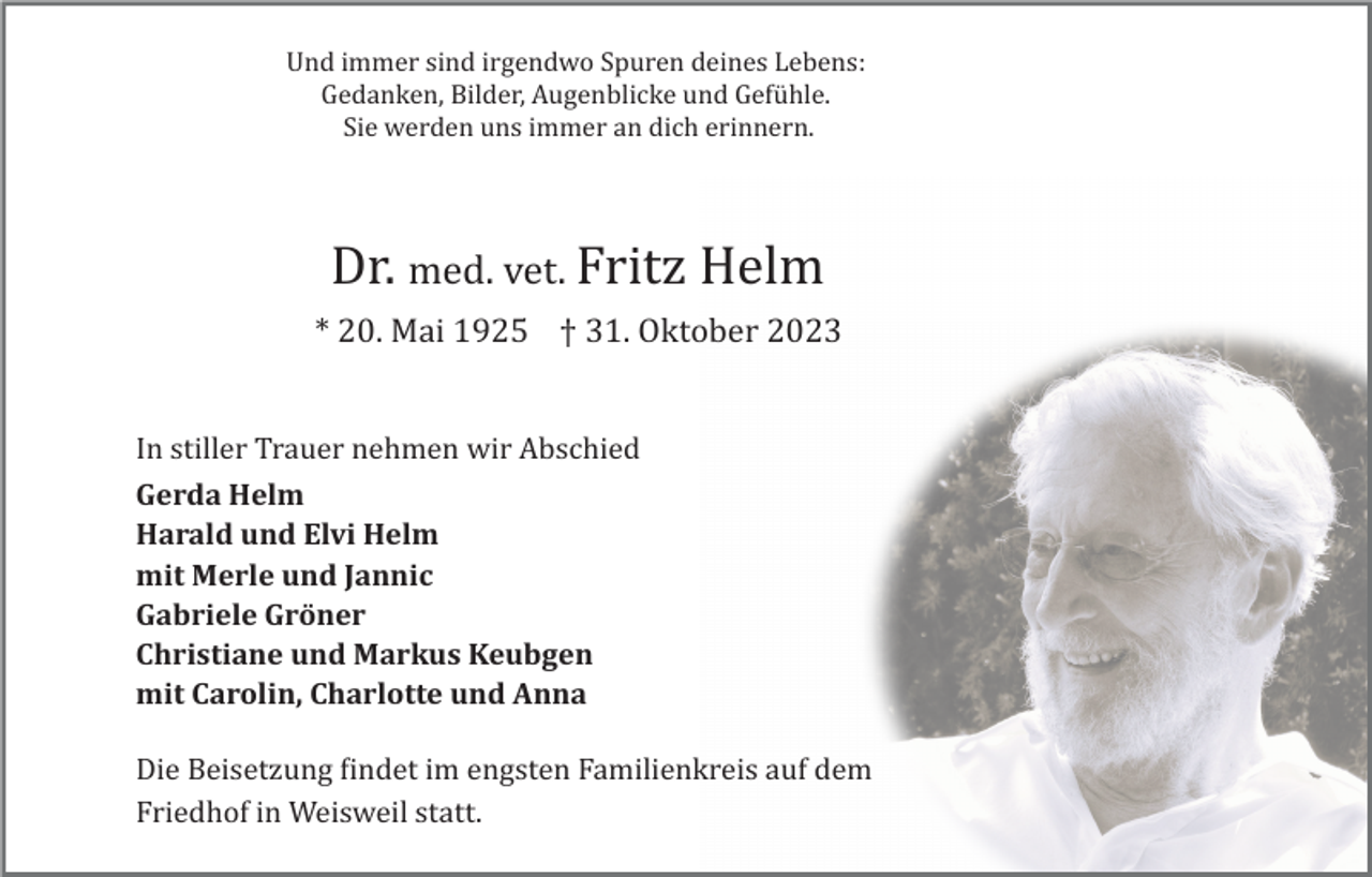 <p>Und immer sind irgendwo Spuren deines Lebens:<br />Gedanken, Bilder, Augenblicke und Gefühle.<br />Sie werden uns immer an dich erinnern.</p><p>Dr. med. vet. Fritz Helm<br />* 20. Mai 1925 † 31. Oktober 2023</p><p>In stiller Trauer nehmen wir Abschied<br />Gerda Helm<br />Harald und Elvi Helm<br />mit Merle und Jannic<br />Gabriele Gröner<br />Christiane und Markus Keubgen<br />mit Carolin, Charlotte und Anna<br />Die Beisetzung �indet im engsten Familienkreis auf dem<br />Friedhof in Weisweil statt.</p>