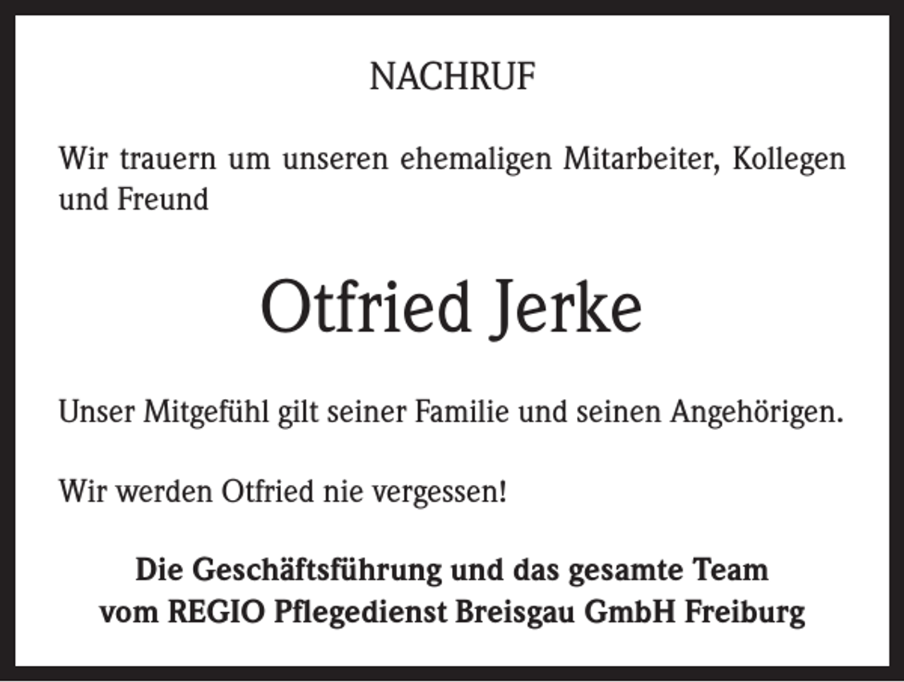 <p>NACHRUF<br />Wir trauern um unseren ehemaligen Mitarbeiter, Kollegen<br />und Freund</p><p>Otfried Jerke<br />Unser Mitgefühl gilt seiner Familie und seinen Angehörigen.<br />Wir werden Otfried nie vergessen!<br />Die Geschäftsführung und das gesamte Team<br />vom REGIO Pflegedienst Breisgau GmbH Freiburg</p>