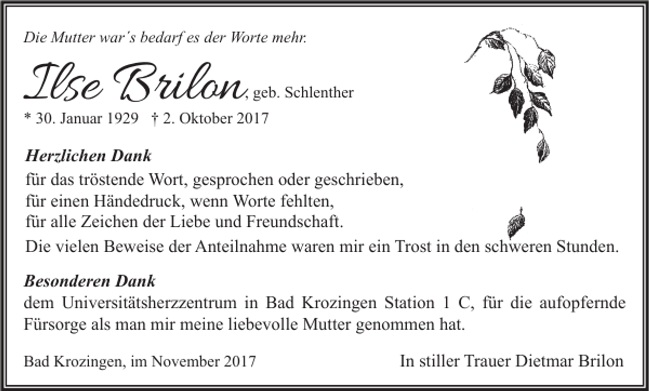 <p>Die<br />Di<br />e Mutter<br />M utt er wwar´s<br />ar´s bbedarf<br />e d arf esesdder<br />er Worte<br />W ort e mmehr.<br />e hr.</p><p>Ilse Brilon<br />Ilse<br />Brilo n</p><p>, geb.<br />g e b. Schlenther<br />S c hl e nt h er</p><p>** 330.<br />0. JJanuar<br />a n u ar 1192 2 9 †† 2.<br />2. Oktober<br />O kt o b er 22</p><p>H erzli c h e n DDank<br />Herzlichen<br />ank<br />tröstende<br />ffür<br />ür das<br />d as tr<br />öst e n d e Wort,<br />W ort, gesprochen<br />g es pr o c h e n oder<br />o d er geschrieben,<br />g es c hri e b e n,<br />ffür<br />ür einen<br />ei n e n Händedruck,<br />H ä n d e dr u c k, wenn<br />w e n n Worte<br />W ort e ffehlten,<br />e hlt e n,<br />ffür<br />ür alle<br />all e Zeichen<br />Z ei c h e n der<br />d er Liebe<br />Li e b e und<br />u n d Freundschaft.<br />Fr e u n ds c h aft.<br />Die<br />Di<br />e vivielen<br />el e n BBeweise<br />e w eis e dder<br />er AAnteilnahme<br />nt eil n a h m e wwaren<br />ar e n mir<br />mir eiein<br />n TrTrost<br />ost i in<br />n dden<br />e n s schweren<br />c h w er e n StStunden.<br />u n d e n.<br />BBesonderen<br />es o n d er e n Dank<br />Dank<br />ddem<br />e m Universitätsherzzentrum<br />U ni v ersit äts h er z z e ntr u m iin<br />n Bad<br />B a d Krozingen<br />Kr o zi n g e n Station<br />St ati o n 11 C,<br />C, ffür<br />ür di<br />e aaufopfernde<br />uf o pf er n d e<br />die<br />FFürsorge<br />ürs or g e als<br />m a n mir<br />mir meine<br />m ei n e liliebevolle<br />e b e v oll e Mutter<br />M utt er ggenommen<br />e n o m m e n hhat.<br />at.<br />als man<br />BBad<br />a d Krozingen,<br />Kr o zi n g e n, i im<br />m November<br />N o v e m b er 22</p><p>IInn stiller<br />still er Trauer<br />Tr a u er Dietmar<br />Di et m ar Brilon<br />Bril o n</p>
