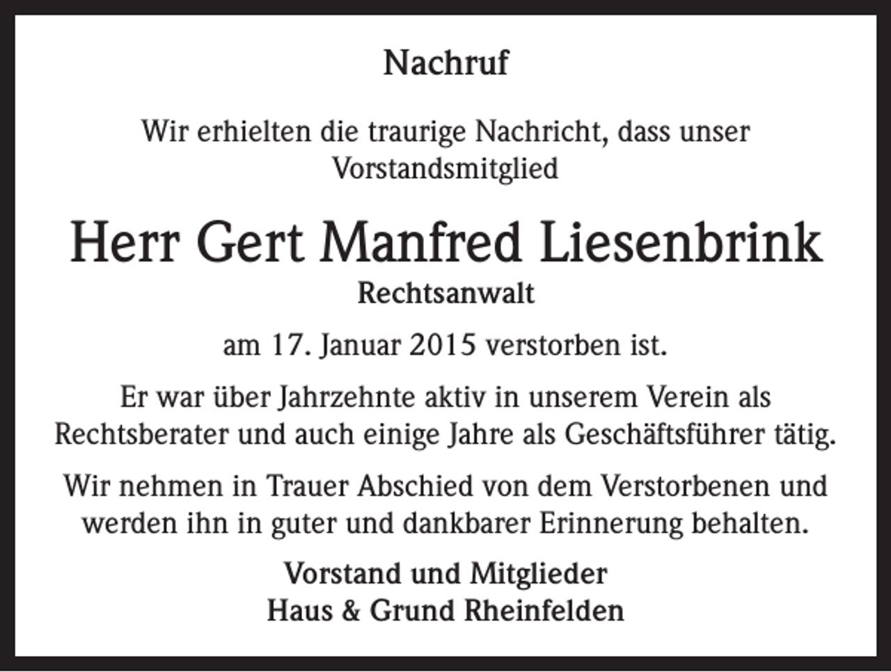 <p>Nachruf<br />Wir erhielten die traurige Nachricht, dass unser<br />Vorstandsmitglied</p><p>Herr Gert Manfred Liesenbrink<br />Rechtsanwalt</p><p>am 17. Januar 2015 verstorben ist.<br />Er war über Jahrzehnte aktiv in unserem Verein als<br />Rechtsberater und auch einige Jahre als Geschäftsführer tätig.<br />Wir nehmen in Trauer Abschied von dem Verstorbenen und<br />werden ihn in guter und dankbarer Erinnerung behalten.<br />Vorstand und Mitglieder<br />Haus &amp; Grund Rheinfelden</p>
