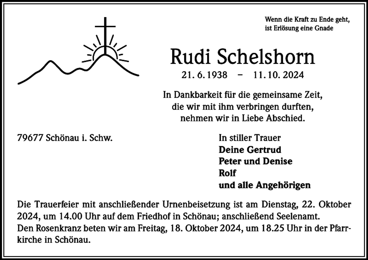 <p>Wenn die Kraft zu Ende geht,<br />ist Erlösung eine Gnade</p><p>Rudi Schelshorn<br />21. 6. 1938 – 11. 10. 2024</p><p>In Dankbarkeit für die gemeinsame Zeit,<br />die wir mit ihm verbringen durften,<br />nehmen wir in Liebe Abschied.<br />79677 Schönau i. Schw.<br />In stiller Trauer</p><p>Deine Gertrud</p><p>Peter und Denise<br />Rolf</p><p>und alle Angehörigen<br />Die Trauerfeier mit anschließender Urnenbeisetzung ist am Dienstag, 22. Oktober<br />2024, um 14.00 Uhr auf dem Friedhof in Schönau; anschließend Seelenamt.<br />Den Rosenkranz beten wir am Freitag, 18. Oktober 2024, um 18.25 Uhr in der Pfarrkirche in Schönau.</p>