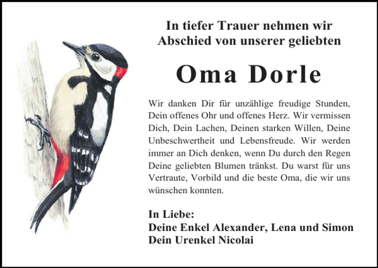 <p>In tiefer Trauer nehmen wir<br />Abschied von unserer geliebten</p><p>Oma Dorle<br />Wir danken Dir für un ählige freudige Stunden,<br />Dein offenes Ohr und offenes Her . Wir vermissen<br />Dich, Dein Lachen, Deinen starken Willen, Deine<br />Unbeschwertheit und Lebensfreude. Wir werden<br />immer an Dich denken, wenn Du durch den Regen<br />Deine geliebten Blumen tränkst. Du warst für uns<br />Vertraute, Vorbild und die beste Oma, die wir uns<br />wünschen konnten.</p><p>In Liebe:<br />Deine Enkel Alexander, Lena und Simon<br />Dein Urenkel Nicolai</p>
