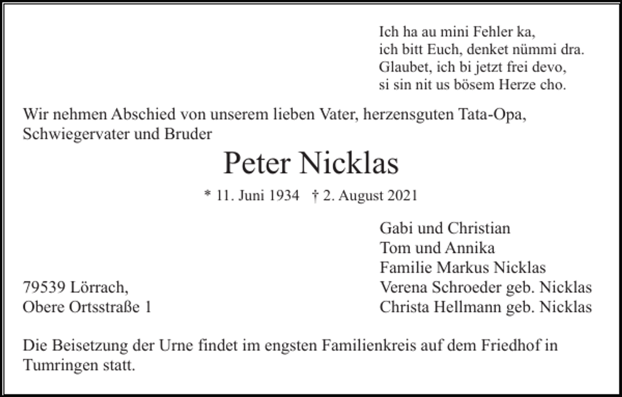 <p>Ich ha au mini Fehler ka,<br />ich bitt Euch, denket nümmi dra.<br />Glaubet, ich bi jetzt frei devo,<br />si sin nit us bösem Herze cho.</p><p>Wir nehmen Abschied von unserem lieben Vater, herzensguten Tata-Opa,<br />Schwiegervater und Bruder</p><p>Peter Nicklas<br />* 11. Juni 1934 † 2. August 2021</p><p>79539 Lörrach,<br />Obere Ortsstraße 1</p><p>Gabi und Christian<br />Tom und Annika<br />Familie Markus Nicklas<br />Verena Schroeder geb. Nicklas<br />Christa Hellmann geb. Nicklas</p><p>Die Beisetzung der Urne findet im engsten Familienkreis auf dem Friedhof in<br />Tumringen statt.</p>