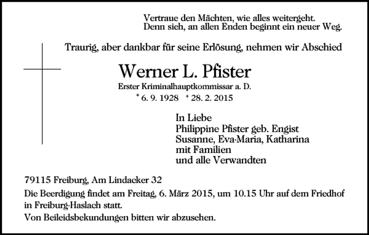 <p>Vertraue den Mächten, wie alles weitergeht.<br />Denn sieh, an allen Enden beginnt ein neuer Weg.</p><p>Traurig, aber dankbar für seine Erlösung, nehmen wir Abschied</p><p>Werner L. Pfister<br />Erster Kriminalhauptkommissar a. D.<br />* 6. 9. 1928 † 28. 2. 2015</p><p>In Liebe<br />Philippine Pfister geb. Engist<br />Susanne, Eva-Maria, Katharina<br />mit Familien<br />und alle Verwandten<br />79115 Freiburg, Am Lindacker 32<br />Die Beerdigung findet am Freitag, 6. März 2015, um 10.15 Uhr auf dem Friedhof<br />in Freiburg-Haslach statt.<br />Von Beileidsbekundungen bitten wir abzusehen.</p>