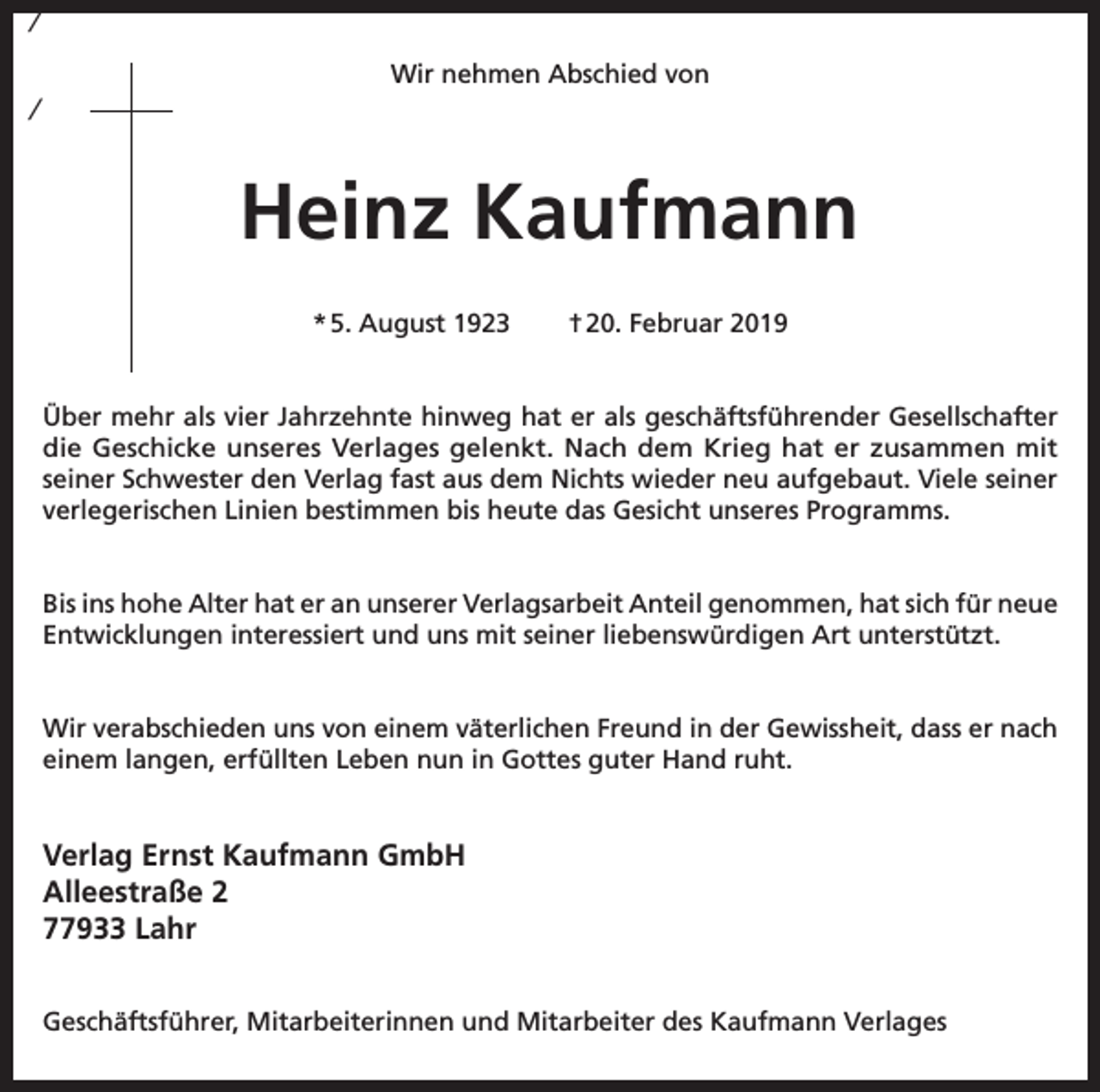 <p>/<br />Wir nehmen Abschied von</p><p>/</p><p>Heinz Kaufmann<br />* 5. August 1923</p><p>† 20. Februar 2019</p><p>Über mehr als vier Jahrzehnte hinweg hat er als geschäftsführender Gesellschafter<br />die Geschicke unseres Verlages gelenkt. Nach dem Krieg hat er zusammen mit<br />seiner Schwester den Verlag fast aus dem Nichts wieder neu aufgebaut. Viele seiner<br />verlegerischen Linien bestimmen bis heute das Gesicht unseres Programms.<br />Bis ins hohe Alter hat er an unserer Verlagsarbeit Anteil genommen, hat sich für neue<br />Entwicklungen interessiert und uns mit seiner liebenswürdigen Art unterstützt.<br />Wir verabschieden uns von einem väterlichen Freund in der Gewissheit, dass er nach<br />einem langen, erfüllten Leben nun in Gottes guter Hand ruht.</p><p>Verlag Ernst Kaufmann GmbH<br />Alleestraße 2<br />77933 Lahr<br />Geschäftsführer, Mitarbeiterinnen und Mitarbeiter des Kaufmann Verlages</p>
