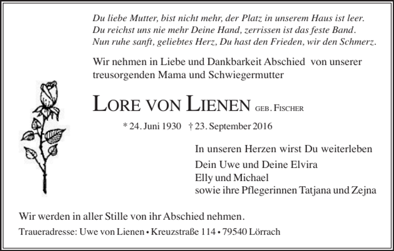 <p>Du liebe Mutter, bist nicht mehr, der Platz in unserem Haus ist leer.<br />Du reichst uns nie mehr Deine Hand, zerrissen ist das feste Band.<br />Nun ruhe sanft, geliebtes Herz, Du hast den Frieden, wir den Schmerz.</p><p>Wir nehmen in Liebe und Dankbarkeit Abschied von unserer<br />treusorgenden Mama und Schwiegermutter</p><p>LORE VON LIENEN</p><p>GEB. FISCHER</p><p>* 24. Juni 1930 † 23. September 2016</p><p>In unseren Herzen wirst Du weiterleben<br />Dein Uwe und Deine Elvira<br />Elly und Michael<br />sowie ihre Pflegerinnen Tatjana und Zejna<br />Wir werden in aller Stille von ihr Abschied nehmen.<br />Traueradresse: Uwe von Lienen • Kreuzstraße 114 • 79540 Lörrach</p>