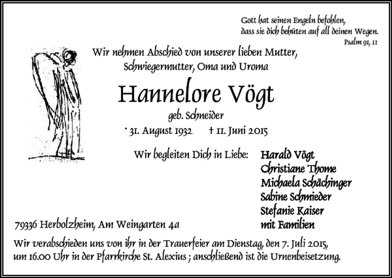 <p>Gott hat seinen Engeln befohlen,<br />dass sie dich behüten auf all deinen Wegen.</p><p>Wir nehmen Abschied von unserer lieben Mutter,<br />Schwiegermutter, Oma und Uroma</p><p>Hannelore Vögt<br />geb. Schneider<br />* 31. August 1932 † 11. Juni 2015<br />Wir begleiten Dich in Liebe:</p><p>79336 Herbolzheim, Am Weingarten 4a<br />Wir verabschieden uns von ihr in der Trauerfeier am Dienstag, den 7. Juli 2015,<br />um 16.00 Uhr in der Pfarrkirche St. Alexius ; anschließend ist die Urnenbeisetzung.</p><p>Psalm 91, 11</p>