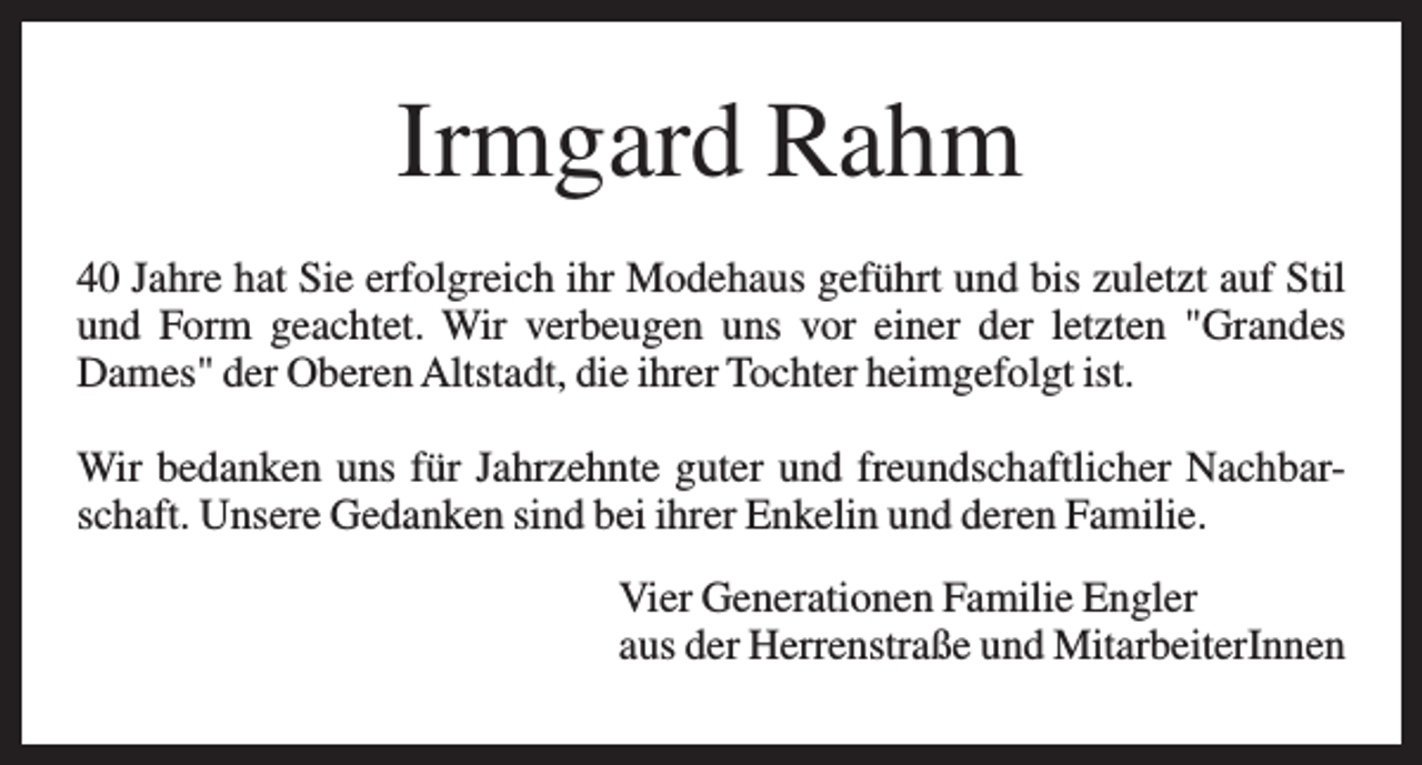 <p>Irmgard Rahm<br />40 Jahre hat Sie erfolgreich ihr Modehaus geführt und bis zuletzt auf Stil<br />und Form geachtet. Wir verbeugen uns vor einer der letzten "Grandes<br />Dames" der Oberen Altstadt, die ihrer Tochter heimgefolgt ist.<br />Wir bedanken uns für Jahrzehnte guter und freundschaftlicher Nachbarschaft. Unsere Gedanken sind bei ihrer Enkelin und deren Familie.<br />Vier Generationen Familie Engler<br />aus der Herrenstraße und MitarbeiterInnen</p>