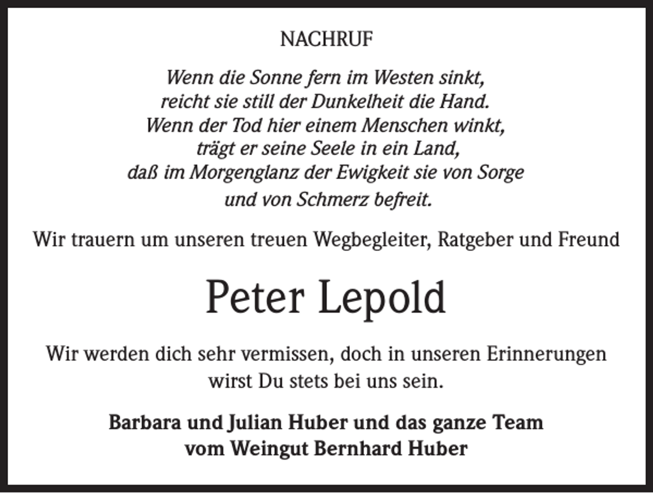 <p>NACHRUF<br />Wenn die Sonne fern im Westen sinkt,<br />reicht sie still der Dunkelheit die Hand.<br />Wenn der Tod hier einem Menschen winkt,<br />trägt er seine Seele in ein Land,<br />daß im Morgenglanz der Ewigkeit sie von Sorge<br />und von Schmerz befreit.</p><p>Wir trauern um unseren treuen Wegbegleiter, Ratgeber und Freund</p><p>Peter Lepold<br />Wir werden dich sehr vermissen, doch in unseren Erinnerungen<br />wirst Du stets bei uns sein.<br />Barbara und Julian Huber und das ganze Team<br />vom Weingut Bernhard Huber</p>