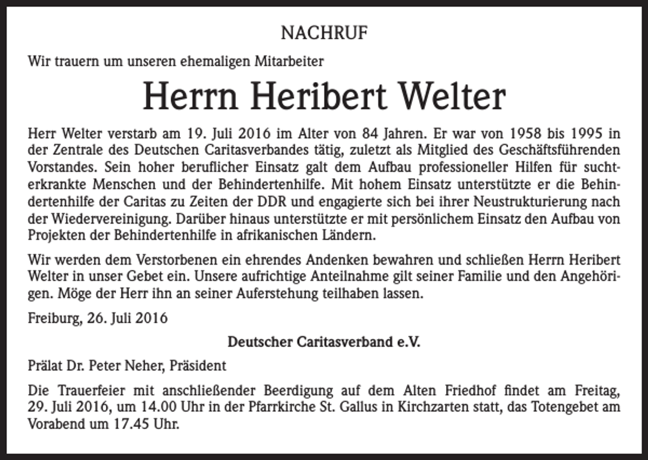 <p>NACHRUF<br />Wir trauern um unseren ehemaligen Mitarbeiter</p><p>Herrn Heribert Welter<br />Herr Welter verstarb am 19. Juli 2016 im Alter von 84 Jahren. Er war von 1958 bis 1995 in<br />der Zentrale des Deutschen Caritasverbandes tätig, zuletzt als Mitglied des Geschäftsführenden<br />Vorstandes. Sein hoher beruflicher Einsatz galt dem Aufbau professioneller Hilfen für sucht­<br />erkrankte Menschen und der Behindertenhilfe. Mit hohem Einsatz unterstützte er die Behin­<br />dertenhilfe der Caritas zu Zeiten der DDR und engagierte sich bei ihrer Neustrukturierung nach<br />der Wiedervereinigung. Darüber hinaus unterstützte er mit persönlichem Einsatz den Aufbau von<br />Projekten der Behindertenhilfe in afrikanischen Ländern.<br />Wir werden dem Verstorbenen ein ehrendes Andenken bewahren und schließen Herrn Heribert<br />Welter in unser Gebet ein. Unsere aufrichtige Anteilnahme gilt seiner Familie und den Angehöri­<br />gen. Möge der Herr ihn an seiner Auferstehung teilhaben lassen.<br />Freiburg, 26. Juli 2016<br />Deutscher Caritasverband e.V.<br />Prälat Dr. Peter Neher, Präsident<br />Die Trauerfeier mit anschließender Beerdigung auf dem Alten Friedhof findet am Freitag,<br />29. Juli 2016, um 14.00 Uhr in der Pfarrkirche St. Gallus in Kirchzarten statt, das Totengebet am<br />Vorabend um 17.45 Uhr.</p>