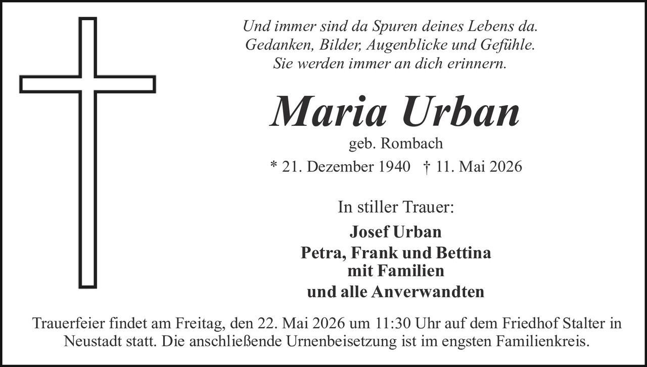 <p>Und immer sind da Spuren deines Lebens da.<br>Gedanken, Bilder, Augenblicke und Gefühle.<br>Sie werden immer an dich erinnern.</p><p><strong>Maria Urban</strong><br>geb. Rombach<br>* 21. Dezember 1940 † 11. Mai 2026</p><p>In stiller Trauer:<br><strong>Josef Urban</strong><br><strong>Petra, Frank und Bettina</strong><br><strong>mit Familien</strong><br><strong>und alle Anverwandten</strong></p><p>Trauerfeier findet am Freitag, den 22. Mai 2026 um 11:30 Uhr auf dem Friedhof Stalter in Neustadt statt. Die anschließende Urnenbeisetzung ist im engsten Familienkreis.</p>