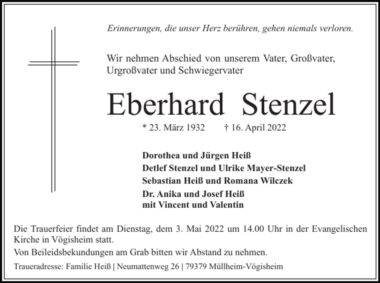 <p>Erinnerungen, die unser Herz berühren, gehen niemals verloren.</p><p>Wir nehmen Abschied von unserem Vater, Großvater,<br />Urgroßvater und Schwiegervater</p><p>Eberhard Stenzel<br />* 23. März 1932</p><p>† 16. April 2022</p><p>Dorothea und Jürgen Heiß<br />Detlef Stenzel und Ulrike Mayer-Stenzel<br />Sebastian Heiß und Romana Wilczek<br />Dr. Anika und Josef Heiß<br />mit Vincent und Valentin<br />Die Trauerfeier findet am Dienstag, dem 3. Mai 2022 um 14.00 Uhr in der Evangelischen<br />Kirche in Vögisheim statt.<br />Von Beileidsbekundungen am Grab bitten wir Abstand zu nehmen.<br />Traueradresse: Familie Heiß | Neumattenweg 26 | 79379 Müllheim-Vögisheim</p>