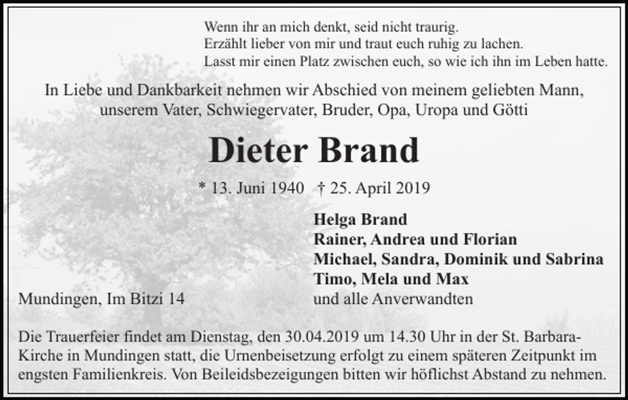 <p>Wenn ihr an mich denkt, seid nicht traurig.<br />Erzählt lieber von mir und traut euch ruhig zu lachen.<br />Lasst mir einen Platz zwischen euch, so wie ich ihn im Leben hatte.</p><p>In Liebe und Dankbarkeit nehmen wir Abschied von meinem geliebten Mann,<br />unserem Vater, Schwiegervater, Bruder, Opa, Uropa und Götti</p><p>Dieter Brand<br />* 13. Juni 1940 † 25. April 2019</p><p>Mundingen, Im Bitzi 14</p><p>Helga Brand<br />Rainer, Andrea und Florian<br />Michael, Sandra, Dominik und Sabrina<br />Timo, Mela und Max<br />und alle Anverwandten</p><p>Die Trauerfeier findet am Dienstag, den 30.04.2019 um 14.30 Uhr in der St. BarbaraKirche in Mundingen statt, die Urnenbeisetzung erfolgt zu einem späteren Zeitpunkt im<br />engsten Familienkreis. Von Beileidsbezeigungen bitten wir höflichst Abstand zu nehmen.</p>