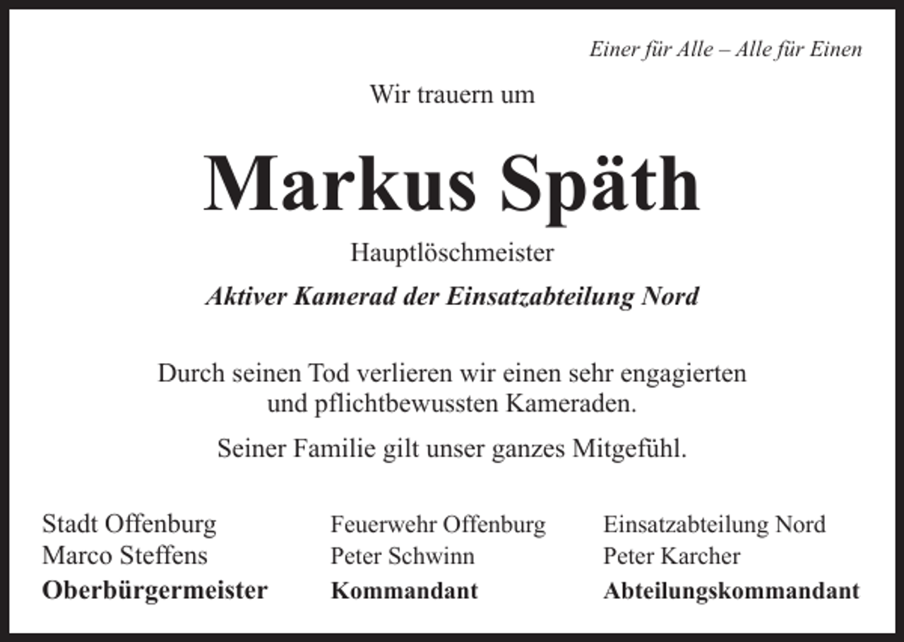 <p>Einer für Alle – Alle für Einen</p><p>Wir trauern um</p><p>Markus Späth<br />Hauptlöschmeister</p><p>Aktiver Kamerad der Einsatzabteilung Nord<br />Durch seinen Tod verlieren wir einen sehr engagierten<br />und pflichtbewussten Kameraden.<br />Seiner Familie gilt unser ganzes Mitgefühl.<br />Stadt Offenburg<br />Marco Steffens<br />Oberbürgermeister</p><p>Feuerwehr Offenburg<br />Einsatzabteilung Nord<br />Peter Schwinn<br />Peter Karcher<br />Kommandant Abteilungskommandant</p>