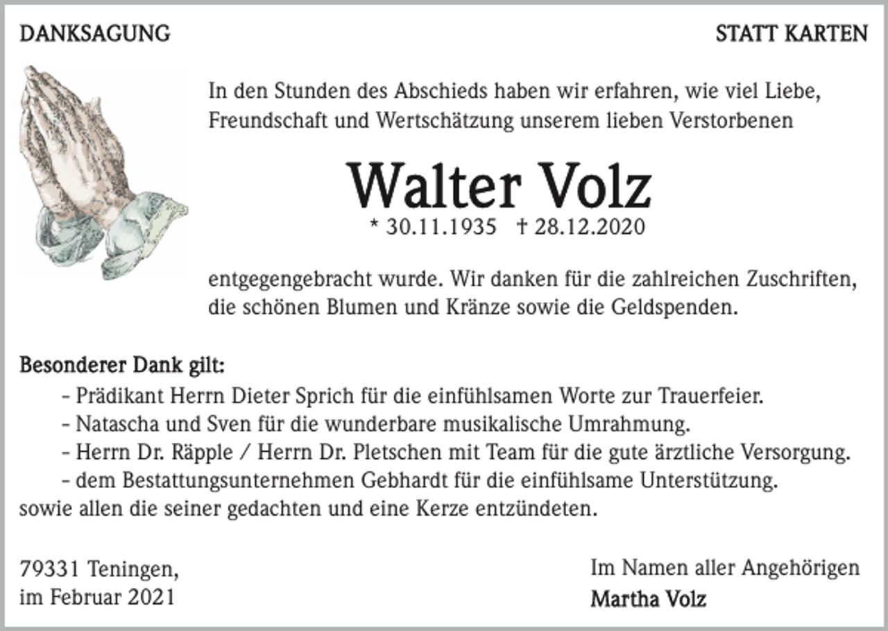 <p>In den Stunden des Abschieds haben wir erfahren, wie viel Liebe,<br />Freundschaft und Wertschätzung unserem lieben Verstorbenen</p><p>* 30.11.1935 † 28.12.2020<br />entgegengebracht wurde. Wir danken für die zahlreichen Zuschriften,<br />die schönen Blumen und Kränze sowie die Geldspenden.</p><p>- Prädikant Herrn Dieter Sprich für die einfühlsamen Worte zur Trauerfeier.<br />- Natascha und Sven für die wunderbare musikalische Umrahmung.<br />- Herrn Dr. Räpple / Herrn Dr. Pletschen mit Team für die gute ärztliche Versorgung.<br />- dem Bestattungsunternehmen Gebhardt für die einfühlsame Unterstützung.<br />sowie allen die seiner gedachten und eine Kerze entzündeten.<br />79331 Teningen,<br />im Februar 2021</p><p>Im Namen aller Angehörigen</p>