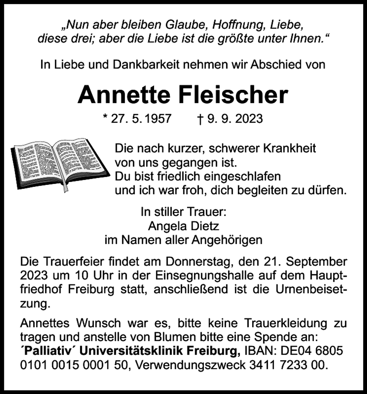 <p>„Nun aber bleiben Glaube, Hoffnung, Liebe,<br />diese drei; aber die Liebe ist die größte unter Ihnen.“<br />In Liebe und Dankbarkeit nehmen wir Abschied von</p><p>Annette Fleischer<br />* 27. 5. 1957 † 9. 9. 2023</p><p>Die nach kurzer, schwerer Krankheit<br />von uns gegangen ist.<br />Du bist friedlich eingeschlafen<br />und ich war froh, dich begleiten zu dürfen.<br />In stiller Trauer:<br />Angela Dietz<br />im Namen aller Angehörigen<br />Die Trauerfeier findet am Donnerstag, den 21. September<br />2023 um 10 Uhr in der Einsegnungshalle auf dem Hauptfriedhof Freiburg statt, anschließend ist die Urnenbeisetzung.<br />Annettes Wunsch war es, bitte keine Trauerkleidung zu<br />­tragen und anstelle von Blumen bitte eine Spende an:<br />´Palliativ´ Universitätsklinik Freiburg, IBAN: DE04 6805<br />0101 0015 0001 50, Verwendungszweck 3411 7233 00.</p>