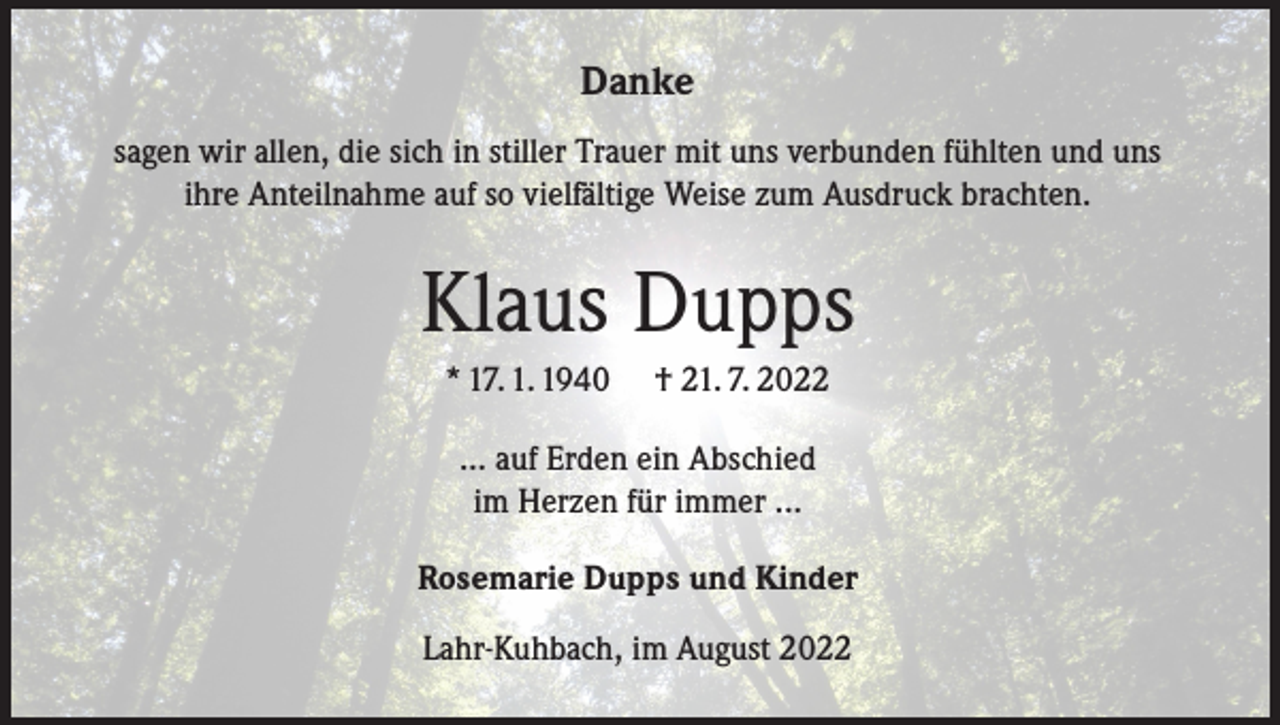 <p>Danke<br />sagen wir allen, die sich in stiller Trauer mit uns verbunden fühlten und uns<br />ihre Anteilnahme auf so vielfältige Weise zum Ausdruck brachten.</p><p>Klaus Dupps<br />* 17. 1. 1940</p><p>† 21. 7. 2022</p><p>... auf Erden ein Abschied<br />im Herzen für immer ...<br />Rosemarie Dupps und Kinder<br />Lahr-Kuhbach, im August 2022</p>
