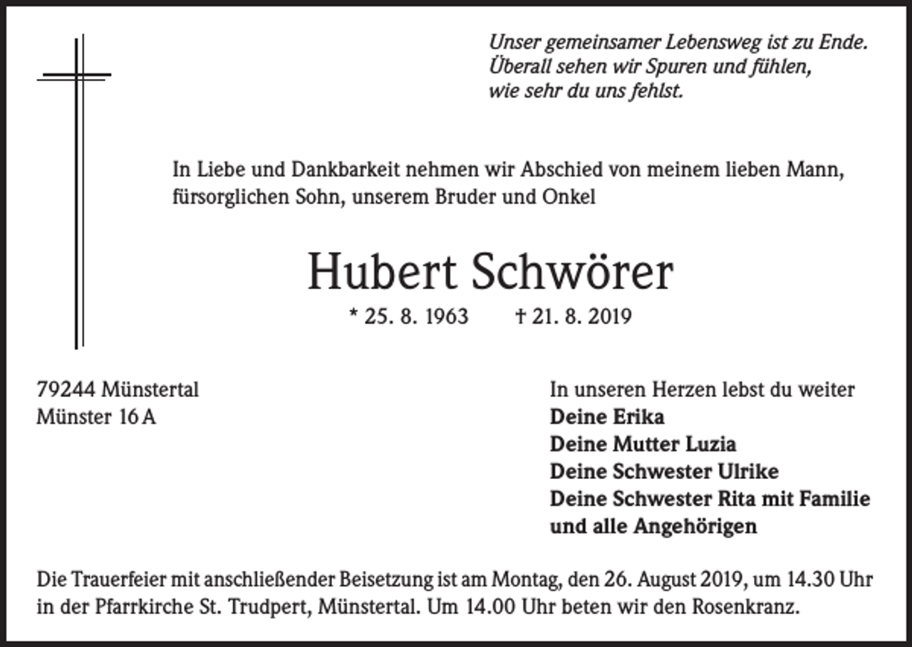 <p>Unser gemeinsamer Lebensweg ist zu Ende.<br />Überall sehen wir Spuren und fühlen,<br />wie sehr du uns fehlst.</p><p>In Liebe und Dankbarkeit nehmen wir Abschied von meinem lieben Mann,<br />fürsorglichen Sohn, unserem Bruder und Onkel</p><p>Hubert Schwörer<br />* 25. 8. 1963</p><p>79244 Münstertal<br />Münster 16 A</p><p>† 21. 8. 2019</p><p>In unseren Herzen lebst du weiter<br />Deine Erika<br />Deine Mutter Luzia<br />Deine Schwester Ulrike<br />Deine Schwester Rita mit Familie<br />und alle Angehörigen</p><p>Die Trauerfeier mit anschließender Beisetzung ist am Montag, den 26. August 2019, um 14.30 Uhr<br />in der Pfarrkirche St. Trudpert, Münstertal. Um 14.00 Uhr beten wir den Rosenkranz.</p>