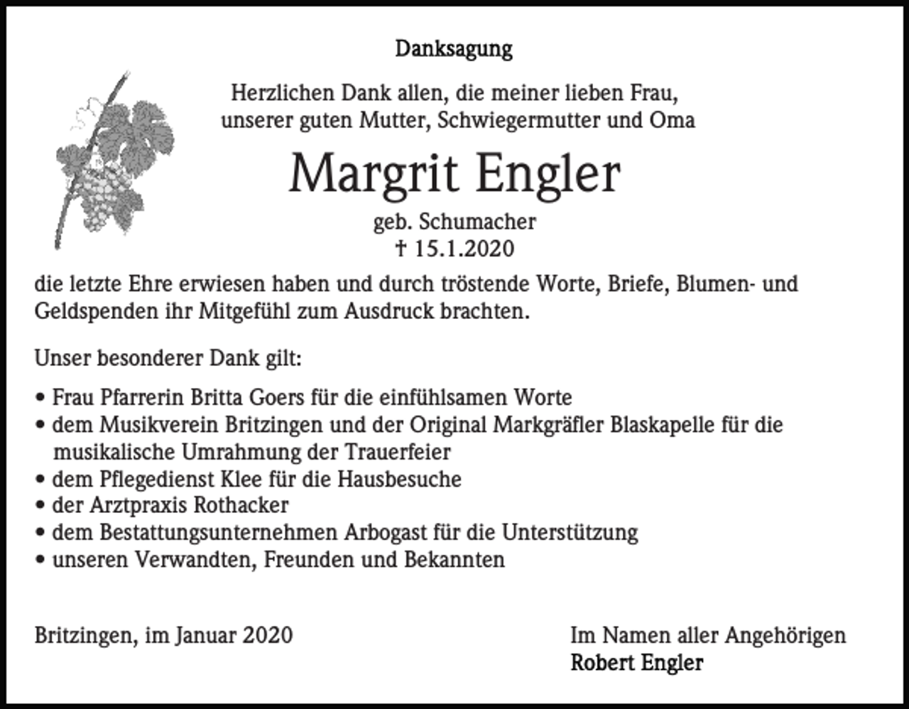 <p>Herzlichen Dank allen, die meiner lieben Frau,<br />unserer guten Mutter, Schwiegermutter und Oma</p><p>Margrit Engler<br />geb. Schumacher<br />† 15.1.2020<br />die letzte Ehre erwiesen haben und durch tröstende Worte, Briefe, Blumen- und<br />Geldspenden ihr Mitgefühl zum Ausdruck brachten.<br />Unser besonderer Dank gilt:<br />• Frau Pfarrerin Britta Goers für die einfühlsamen Worte<br />• dem Musikverein Britzingen und der Original Markgräfler Blaskapelle für die<br />musikalische Umrahmung der Trauerfeier<br />• dem Pflegedienst Klee für die Hausbesuche<br />• der Arztpraxis Rothacker<br />• dem Bestattungsunternehmen Arbogast für die Unterstützung<br />• unseren Verwandten, Freunden und Bekannten<br />Britzingen, im Januar 2020</p><p>Im Namen aller Angehörigen</p>