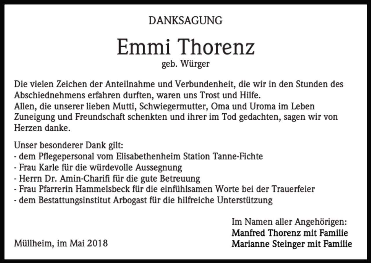 <p>DDANKSAGUNG<br />A N KS A G U N G</p><p>EEmmi<br />m mi Thorenz<br />T h or e n z<br />geb.<br />g e b. Würger<br />W ür g er</p><p>Die<br />die<br />Di<br />e vivielen<br />el e n ZZeichen<br />ei c h e n dder<br />er AAnteilnahme<br />nt eil n a h m e uund<br />n d Verbundenheit,<br />V er b u n d e n h eit, di<br />e wir<br />wir iin<br />n dden<br />e n SStunden<br />t u n d e n des<br />d es<br />Abschiednehmens<br />erfahren<br />A bs c hi e d n e h m e ns erf<br />a h r e n durften,<br />d urft e n, waren<br />w ar e n uns<br />u ns Trost<br />Tr ost und<br />u n d Hilfe.<br />Hilf e.<br />All e n, didie<br />e uunserer<br />ns er er lilieben<br />e b e n Mutti,<br />M utti, Schwiegermutter,<br />S c h wi e g er m utt er, Oma<br />O m a und<br />u n d Uroma<br />Ur o m a iimm Leben<br />L eb e n<br />Allen,<br />Zuneigung<br />Freundschaft<br />Z u n ei g u n g uund<br />n d Fr<br />e u n ds c h aft sschenkten<br />c h e n kt e n uund<br />n d iihrer<br />hr e r iimm Tod<br />T o d gedachten,<br />g e d a c ht e n, sagen<br />s a g en wir<br />wir vvon<br />on<br />H er z e n ddanke.<br />a n k e.<br />Herzen<br />UUnser<br />ns er bbesonderer<br />es o n d er er Dank<br />D a n k gilt:<br />gilt:<br />-- dem<br />d e m Pflegepersonal<br />Pfl e g e p ers o n al vom<br />v o m Elisabethenheim<br />Elis a b et h e n h ei m Station<br />St ati o n Tanne-Fichte<br />T a n n e- Fi c ht e<br />Fr a u Karle<br />K arl e für<br />f ür die<br />di e würdevolle<br />w ür de v oll e Aussegnung<br />A uss e g n u n g<br />-- Frau<br />H err n Dr.<br />Dr. Amin-Charifi<br />A mi n- C h arifi für<br />f ür die<br />di e gute<br />g ut e Betreuung<br />B etr e u u n g<br />-- Herrn<br />Fr a u Pfarrerin<br />Pf arr eri n Hammelsbeck<br />H a m m els b e c k ffür<br />ür die<br />di e einfühlsamen<br />ei nf ü hls a m e n Worte<br />W ort e bei<br />b ei der<br />d er Trauerfeier<br />Tr a u er f ei er<br />-- Frau<br />-- dem<br />d e m Bestattungsinstitut<br />B est att u n gsi nstit ut Arbogast<br />Ar b o g ast ffür<br />ür die<br />di e hilfreiche<br />hilfr eic h e Unterstützung<br />U nt erst üt z u n g<br />IImm Namen<br />N a m e n aller<br />all er Angehörigen:<br />A n g e h öri g e n:<br />MMüllheim,<br />üll h ei m, i im<br />m MMai<br />ai</p>