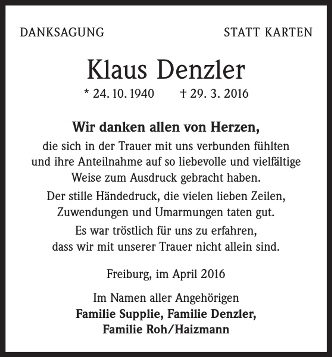 <p>DANKSAGUNG</p><p>STATT KARTEN</p><p>Klaus Denzler<br />* 24. 10. 1940 † 29. 3. 2016</p><p>Wir danken allen von Herzen,<br />die sich in der Trauer mit uns verbunden fühlten<br />und ihre Anteilnahme auf so liebevolle und vielfältige<br />Weise zum Ausdruck gebracht haben.<br />Der stille Händedruck, die vielen lieben Zeilen,<br />Zuwendungen und Umarmungen taten gut.<br />Es war tröstlich für uns zu erfahren,<br />dass wir mit unserer Trauer nicht allein sind.<br />Freiburg, im April 2016<br />Im Namen aller Angehörigen<br />Familie Supplie, Familie Denzler,<br />Familie Roh/Haizmann</p>