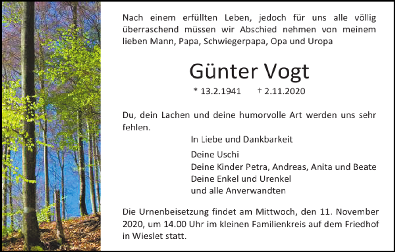 <p>Nach einem erfüllten Leben, jedoch für uns alle völlig<br />überraschend müssen wir Abschied nehmen von meinem<br />lieben Mann, Papa, Schwiegerpapa, Opa und Uropa</p><p>Günter Vogt<br />* 13.2.1941</p><p>† 2.11.2020</p><p>Du, dein Lachen und deine humorvolle Art werden uns sehr<br />fehlen.<br />In Liebe und Dankbarkeit<br />Deine Uschi<br />Deine Kinder Petra, Andreas, Anita und Beate<br />Deine Enkel und Urenkel<br />und alle Anverwandten<br />Die Urnenbeisetzung findet am Mittwoch, den 11. November<br />2020, um 14.00 Uhr im kleinen Familienkreis auf dem Friedhof<br />in Wieslet statt.</p>