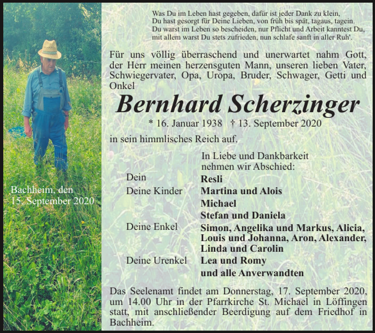 <p>Was Du im Leben hast gegeben, dafür ist jeder Dank zu klein,<br />Du hast gesorgt für Deine Lieben, von früh bis spät, tagaus, tagein.<br />Du warst im Leben so bescheiden, nur Pflicht und Arbeit kanntest Du,<br />mit allem warst Du stets zufrieden, nun schlafe sanft in aller Ruh'.</p><p>Für uns völlig überraschend und unerwartet nahm Gott,<br />der Herr meinen herzensguten Mann, unseren lieben Vater,<br />Schwiegervater, Opa, Uropa, Bruder, Schwager, Getti und<br />Onkel</p><p>Bernhard Scherzinger<br />* 16. Januar 1938 † 13. September 2020<br />in sein himmlisches Reich auf.</p><p>Bachheim, den<br />15. September 2020</p><p>Dein<br />Deine Kinder</p><p>Deine Enkel<br />Deine Urenkel</p><p>In Liebe und Dankbarkeit<br />nehmen wir Abschied:<br />Resli<br />Martina und Alois<br />Michael<br />Stefan und Daniela<br />Simon, Angelika und Markus, Alicia,<br />Louis und Johanna, Aron, Alexander,<br />Linda und Carolin<br />Lea und Romy<br />und alle Anverwandten</p><p>Das Seelenamt findet am Donnerstag, 17. September 2020,<br />um 14.00 Uhr in der Pfarrkirche St. Michael in Löffingen<br />statt, mit anschließender Beerdigung auf dem Friedhof in<br />Bachheim.</p>