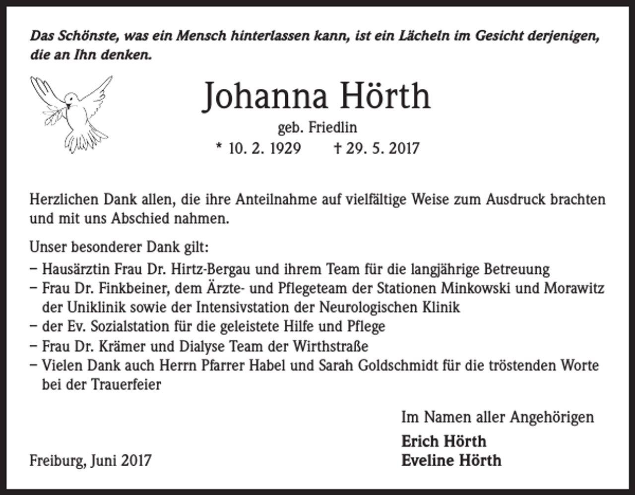 <p>Das Schönste, was ein Mensch hinterlassen kann, ist ein Lächeln im Gesicht derjenigen,<br />die an Ihn denken.</p><p>Johanna Hörth<br />geb. Friedlin<br />* 10. 2. 1929 † 29. 5. 2017</p><p>Herzlichen Dank allen, die ihre Anteilnahme auf vielfältige Weise zum Ausdruck brachten<br />und mit uns Abschied nahmen.<br />Unser besonderer Dank gilt:<br />– Hausärztin Frau Dr. Hirtz-Bergau und ihrem Team für die langjährige Betreuung<br />– Frau Dr. Finkbeiner, dem Ärzte- und Pflegeteam der Stationen Minkowski und Morawitz<br />der Uniklinik sowie der Intensivstation der Neurologischen Klinik<br />– der Ev. Sozialstation für die geleistete Hilfe und Pflege<br />– Frau Dr. Krämer und Dialyse Team der Wirthstraße<br />– Vielen Dank auch Herrn Pfarrer Habel und Sarah Goldschmidt für die tröstenden Worte<br />bei der Trauerfeier</p><p>Freiburg, Juni 2017</p><p>Im Namen aller Angehörigen<br />Erich Hörth<br />Eveline Hörth</p>