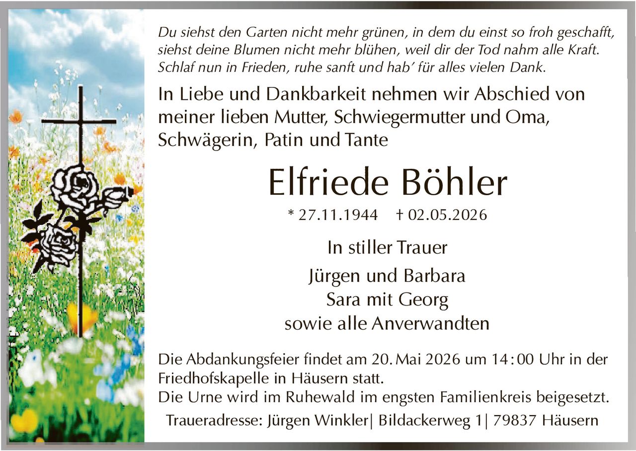 <p>Du siehst den Garten nicht mehr grünen, in dem du einst so froh geschafft,<br>siehst deine Blumen nicht mehr blühen, weil dir der Tod nahm alle Kraft.<br>Schlaf nun in Frieden, ruhe sanft und hab' für alles vielen Dank.</p><p>In Liebe und Dankbarkeit nehmen wir Abschied von<br>meiner lieben Mutter, Schwiegermutter und Oma,<br>Schwägerin, Patin und Tante</p><p><strong>Elfriede Böhler</strong><br>* 27.11.1944 † 02.05.2026</p><p>In stiller Trauer<br>Jürgen und Barbara<br>Sara mit Georg<br>sowie alle Anverwandten</p><p>Die Abdankungsfeier findet am 20. Mai 2026 um 14:00 Uhr in der<br>Friedhofskapelle in Häusern statt.<br>Die Urne wird im Ruhewald im engsten Familienkreis beigesetzt.<br>Traueradresse: Jürgen Winkler| Bildackerweg 1| 79837 Häusern</p>