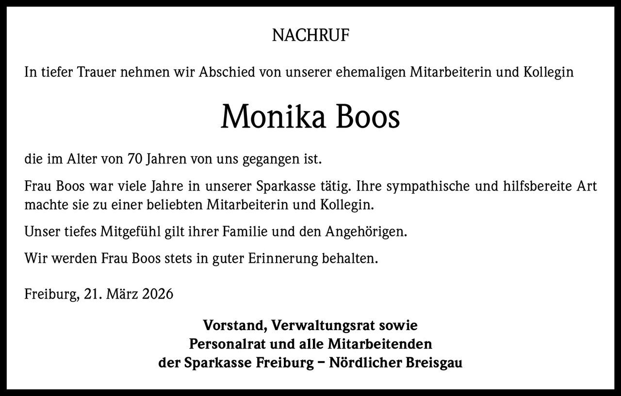 NACHRUF
In tiefer Trauer nehmen wir Abschied von unserer ehemaligen Mitarbeiterin und Kollegin

Monika Boos
die im Alter von 70 Jahren von uns gegangen ist.
Frau Boos war viele Jahre in unserer Sparkasse tätig. Ihre sympathische und hilfsbereite Art
machte sie zu einer beliebten Mitarbeiterin und Kollegin.
Unser tiefes Mitgefühl gilt ihrer Familie und den Angehörigen.
Wir werden Frau Boos stets in guter Erinnerung behalten.
Freiburg, 21. März 2026
Vorstand, Verwaltungsrat sowie
Personalrat und alle Mitarbeitenden
der Sparkasse Freiburg – Nördlicher Breisgau